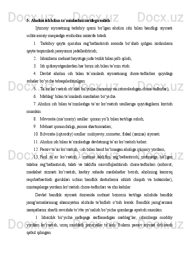 5.  Aholini ish bilan ta’minlashni tartibga solish
Ijtimoiy   siyosatning   tarkibiy   qismi   bo‘lgan   aholini   ishi   bilan   bandligi   siyosati
uchta asosiy maqsadga erishishni nazarda tutadi:
1. Tarkibiy   qayta   qurishni   rag‘batlantirish   asosida   bo‘shab   qolgan   xodimlarni
qayta taqsimlash jarayonini jadallashtirish;
2. Ishsizlarni mehnat hayotiga juda tezlik bilan jalb qilish;
3. I sh qidirayotganlardan har birini ish bilan ta’min etish.
4. Davlat   aholini   ish   bilan   ta’minlash   siyosatining   chora-tadbirlari   quyidagi
sohalar bo‘yicha tabaqalashtirilgan:
5. T a’sir ko‘rsatish ob’ekti bo‘yicha (umumiy va ixtisoslashgan chora-tadbirlar);
6. M ablag‘ bilan ta’minlash manbalari bo‘yicha.
7. Aholini ish bilan ta’minlashga ta’sir ko‘rsatish usullariga quyidagilarni  kiritish
mumkin:
8. M evosita (ma’muriy) usullar: qonun yo‘li bilan tartibga solish;
9. M ehnat qonunchiligi, jamoa shartnomalari;
10. B ilvosita (iqtisodiy) usullar: moliyaviy, monetar, fiskal (xazina) siyosati.
11. Aholini ish bilan ta’minlashga davlatning ta’sir ko‘rsatish turlari:
12. P assiv ta’sir ko‘rsatish - ish bilan band bo‘lmagan aholiga ijtimoiy yordam;
13. F aol   ta’sir   ko‘rsatish   -   mehnat   taklifini   rag‘batlantirish,   mehnatga   bo‘lgan
talabni   rag‘batlantirish,   talab   va   taklifni   muvofiqlashtirish   chora-tadbirlari   (axborot,
maslahat   xizmati   ko‘rsatish,   kasbiy   sohada   maslahatlar   berish,   aholining   kamroq
raqobatbardosh   guruhlari   uchun   bandlik   dasturlarini   ishlab   chiqish   va   hokazolar),
mintaqalarga yordam ko‘rsatish chora-tadbirlari va shu kabilar.
Davlat   bandlik   siyosati   doirasida   mehnat   bozorini   tartibga   solishda   bandlik
jamg‘armalarining   ahamiyatini   alohida   ta’kidlab   o‘tish   kerak.   Bandlik   jamg‘armasi
xarajatlarini shartli ravishda to‘rtta yo‘nalish bo‘yicha qismlarga ajratish mumkin:
1.   Ishsizlik   bo‘yicha   nafaqaga   sarflanadigan   mablag‘lar,   ishsizlarga   moddiy
yordam ko‘rsatish, uzoq muddatli pensiyalar to‘lash. Bularni passiv siyosat deb atash
qabul qilingan. 