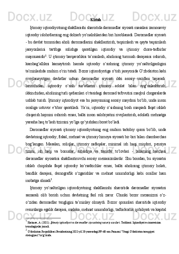 Kirish
Ijtimoiy iqtisodiyotning shakllanishi sharoitida daromadlar siyosati masalasi zamonaviy
iqtisodiy islohotlarning eng dolzarb yo‘nalishlaridan biri hisoblanadi. Daromadlar siyosati
- bu davlat tomonidan aholi daromadlarini shakllantirish, taqsimlash va qayta taqsimlash
jarayonlarini   tartibga   solishga   qaratilgan   iqtisodiy   va   ijtimoiy   chora-tadbirlar
majmuasidir 1
. U ijtimoiy barqarorlikni ta’minlash, aholining turmush darajasini oshirish,
kambag‘allikni   kamaytirish   hamda   iqtisodiy   o‘sishning   ijtimoiy   yo‘naltirilganligini
ta’minlashda muhim o‘rin tutadi.  Bozor iqtisodiyotiga o‘tish jarayonida O‘zbekiston kabi
rivojlanayotgan   davlatlar   uchun   daromadlar   siyosati   ikki   asosiy   vazifani   bajaradi:
birinchidan,   iqtisodiy   o‘sish   sur’atlarini   ijtimoiy   adolat   bilan   uyg‘unlashtirish;
ikkinchidan, aholining turli qatlamlari o‘rtasidagi daromad tafovutini maqbul chegaralarda
ushlab turish. Ijtimoiy iqtisodiyot esa bu jarayonning asosiy maydoni bo‘lib, unda inson
omiliga ustuvor e’tibor qaratiladi. Ya’ni, iqtisodiy o‘sishning bosh maqsadi faqat ishlab
chiqarish hajmini oshirish emas, balki inson salohiyatini rivojlantirish, adolatli mehnatga
yarasha haq to‘lash tizimini yo‘lga qo‘yishdan iborat bo‘ladi.
Daromadlar   siyosati  ijtimoiy  iqtisodiyotning  eng  muhim  tarkibiy  qismi  bo‘lib,  unda
davlatning iqtisodiy, fiskal, mehnat va ijtimoiy himoya siyosati bir-biri bilan chambarchas
bog‘langan.   Masalan,   soliqlar,   ijtimoiy   nafaqalar,   minimal   ish   haqi   miqdori,   pensiya
tizimi,   ish   haqi   va   bonuslar,   subsidiya   va   transfer   to‘lovlari   -   bularning   barchasi
daromadlar siyosatini shakllantiruvchi asosiy mexanizmlardir. Shu boisdan, bu siyosatni
ishlab   chiqishda   faqat   iqtisodiy   ko‘rsatkichlar   emas,   balki   aholining   ijtimoiy   holati,
bandlik   darajasi,   demografik   o‘zgarishlar   va   mehnat   unumdorligi   kabi   omillar   ham
inobatga olinadi 2
.
Ijtimoiy   yo‘naltirilgan   iqtisodiyotning   shakllanishi   sharoitida   daromadlar   siyosatini
samarali   olib   borish   uchun   davlatning   faol   roli   zarur.   Chunki   bozor   mexanizmi   o‘z-
o‘zidan   daromadlar   tengligini   ta’minlay   olmaydi.   Bozor   qonunlari   sharoitida   iqtisodiy
resurslarga egalik darajasi, malaka, mehnat unumdorligi, tadbirkorlik qobiliyati va kapital
1
 Karimov, A. (2021).  Ijtimoiy iqtisodiyot va daromadlar siyosatining nazariy asoslari . Toshkent: Iqtisodiyot va innovatsion 
texnologiyalar jurnali.
2
 O‘zbekiston Respublikasi Prezidentining 2022-yil 28-yanvardagi PF–60-son Farmoni “Yangi O‘zbekiston taraqqiyot 
strategiyasi” to‘g‘risida. 