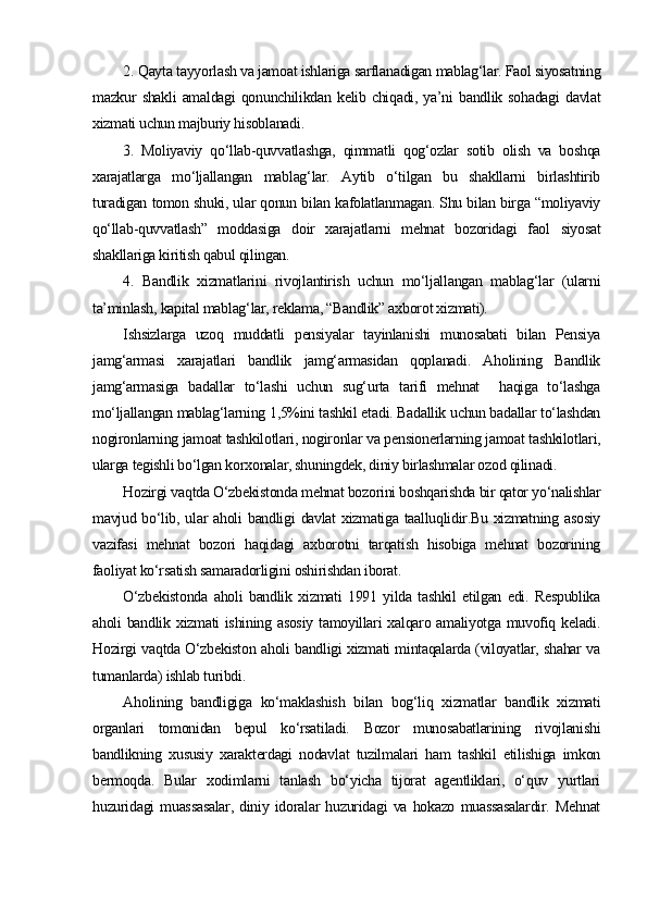 2. Qayta tayyorlash va jamoat ishlariga sarflanadigan mablag‘lar. Faol siyosatning
mazkur   shakli   amaldagi   qonunchilikdan  kelib   chiqadi,   ya’ni   bandlik  sohadagi   davlat
xizmati uchun majburiy hisoblanadi.
3.   Moliyaviy   qo‘llab-quvvatlashga,   qimmatli   qog‘ozlar   sotib   olish   va   boshqa
xarajatlarga   mo‘ljallangan   mablag‘lar.   Aytib   o‘tilgan   bu   shakllarni   birlashtirib
turadigan tomon shuki, ular qonun bilan kafolatlanmagan. Shu bilan birga “moliyaviy
qo‘llab-quvvatlash”   moddasiga   doir   xarajatlarni   mehnat   bozoridagi   faol   siyosat
shakllariga kiritish qabul qilingan. 
4.   Bandlik   xizmatlarini   rivojlantirish   uchun   mo‘ljallangan   mablag‘lar   (ularni
ta’minlash, kapital mablag‘lar, reklama, “Bandlik” axborot xizmati).
Ishsizlarga   uzoq   muddatli   pensiyalar   tayinlanishi   munosabati   bilan   Pensiya
jamg‘armasi   xarajatlari   bandlik   jamg‘armasidan   qoplanadi.   Aholining   Bandlik
jamg‘armasiga   badallar   to‘lashi   uchun   sug‘urta   tarifi   mehnat     haqiga   to‘lashga
mo‘ljallangan mablag‘larning 1,5%ini tashkil etadi. Badallik uchun badallar to‘lashdan
nogironlarning jamoat tashkilotlari, nogironlar va pensionerlarning jamoat tashkilotlari,
ularga tegishli bo‘lgan korxonalar, shuningdek, diniy birlashmalar ozod qilinadi. 
Hozirgi vaqtda O‘zbekistonda mehnat bozorini boshqarishda bir qator yo‘nalishlar
mavjud bo‘lib, ular  aholi  bandligi  davlat  xizmatiga taalluqlidir.Bu xizmatning asosiy
vazifasi   mehnat   bozori   haqidagi   axborotni   tarqatish   hisobiga   mehnat   bozorining
faoliyat ko‘rsatish samaradorligini oshirishdan iborat.
O‘zbekistonda   aholi   bandlik   xizmati   1991   yilda   tashkil   etilgan   edi.   Respublika
aholi  bandlik xizmati  ishining asosiy  tamoyillari  xalqaro amaliyotga  muvofiq keladi.
Hozirgi vaqtda O‘zbekiston aholi bandligi xizmati mintaqalarda (viloyatlar, shahar va
tumanlarda) ishlab turibdi. 
Aholining   bandligiga   ko‘maklashish   bilan   bog‘liq   xizmatlar   bandlik   xizmati
organlari   tomonidan   bepul   ko‘rsatiladi.   Bozor   munosabatlarining   rivojlanishi
bandlikning   xususiy   xarakterdagi   nodavlat   tuzilmalari   ham   tashkil   etilishiga   imkon
bermoqda.   Bular   xodimlarni   tanlash   bo‘yicha   tijorat   agentliklari,   o‘quv   yurtlari
huzuridagi   muassasalar,   diniy   idoralar   huzuridagi   va   hokazo   muassasalardir.   Mehnat 