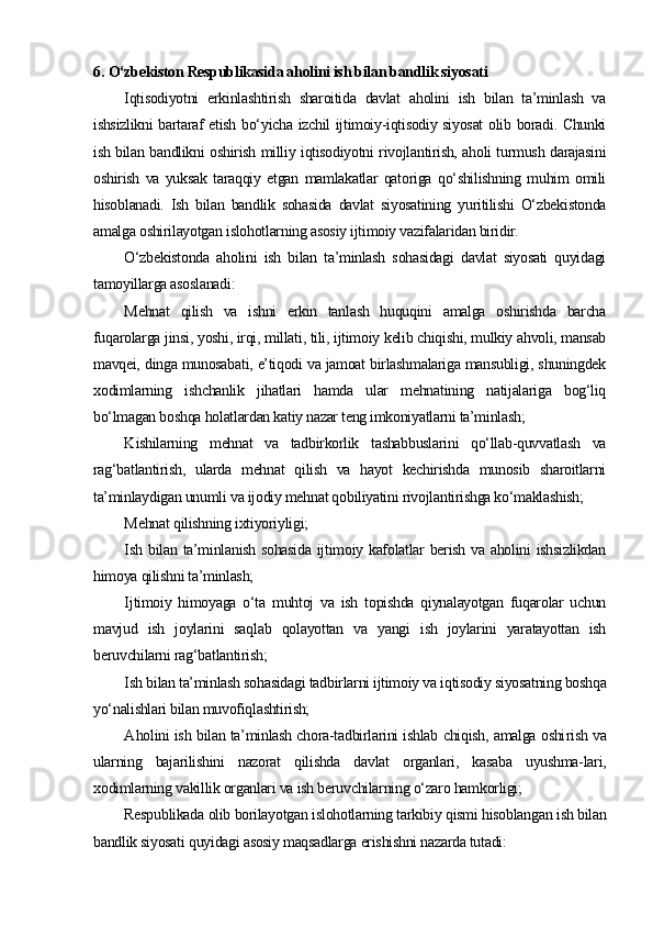 6.  O‘zbekiston Respublikasida aholini ish bilan bandlik siyosati
Iqtisodiyotni   erkinlashtirish   sharoitida   davlat   aholini   ish   bilan   ta’minlash   va
ishsizlikni bartaraf etish bo‘yicha izchil ijtimoiy-iqtisodiy siyosat  olib boradi. Chunki
ish bilan bandlikni oshirish milliy iqtisodiyotni rivojlantirish, aholi turmush darajasini
oshirish   va   yuksak   taraqqiy   etgan   mamlakatlar   qatoriga   qo‘shilishning   muhim   omili
hisoblanadi.   Ish   bilan   bandlik   sohasida   davlat   siyosatining   yuritilishi   O‘zbekistonda
amalga oshirilayotgan islohotlarning asosiy ijtimoiy vazifalaridan biridir.
O‘zbekistonda   aholini   ish   bilan   ta’minlash   sohasidagi   davlat   siyosati   quyidagi
tamoyillarga asoslanadi:
M ehnat   qilish   va   ishni   erkin   tanlash   huquqini   amalga   oshirishda   barcha
fuqarolarga jinsi, yoshi, irqi, millati, tili, ijtimoiy kelib chiqishi, mulkiy ahvoli, mansab
mavqei, dinga munosabati, e’tiqodi va jamoat birlashmalariga mansubligi, shuningdek
xodimlarning   ishchanlik   jihatlari   hamda   ular   mehnatining   natijalariga   bog‘liq
bo‘lmagan boshqa holatlardan katiy nazar teng imkoniyatlarni ta’minlash;
K ishilarning   mehnat   va   tadbirkorlik   tashabbuslarini   qo‘llab-quvvatlash   va
rag‘batlantirish,   ularda   mehnat   qilish   va   hayot   kechirishda   munosib   sharoitlarni
ta’minlaydigan unumli va ijodiy mehnat qobiliyatini rivojlantirishga ko‘maklashish;
M ehnat qilishning ixtiyoriyligi;
I sh bilan ta’minlanish sohasida  ijtimoiy kafolatlar  berish va aholini ishsizlikdan
himoya qilishni ta’minlash;
Ij timoiy   himoyaga   o‘ta   muhtoj   va   ish   topishda   qiynalayotgan   fuqarolar   uchun
mavjud   ish   joylarini   saqlab   qolayottan   va   yangi   ish   joylarini   yaratayottan   ish
beruvchilarni rag‘batlantirish;
I sh bilan ta’minlash sohasidagi tadbirlarni ijtimoiy va iqtisodiy siyosatning boshqa
yo‘nalishlari bilan muvofiqlashtirish;
A holini ish bilan ta’minlash chora-tadbirlarini ishlab chiqish, amalga oshi rish va
ularning   bajarilishini   nazorat   qilishda   davlat   organlari,   kasaba   uyushma-lari,
xodimlarning vakillik organlari va ish beruvchilarning o‘zaro hamkorligi;
Respublikada olib borilayotgan islohotlarning tarkibiy qismi hisoblangan ish bilan
bandlik siyosati quyidagi asosiy maqsadlarga erishishni nazarda tutadi: 