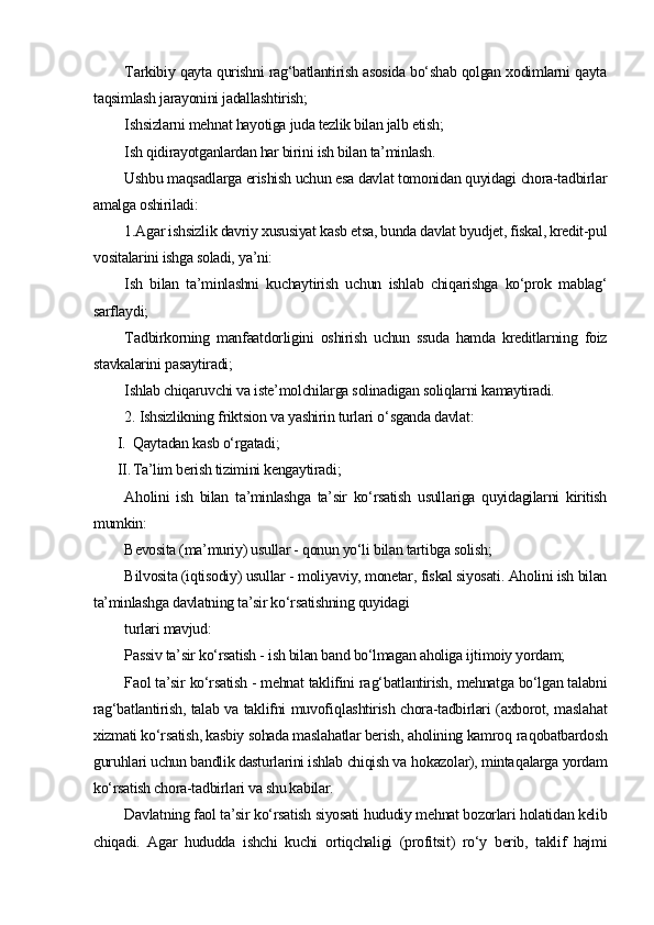 T arkibiy qayta qurishni rag‘batlantirish asosida bo‘shab qolgan xodimlarni qayta
taqsimlash jarayonini jadallashtirish;
I shsizlarni mehnat hayotiga juda tezlik bilan jalb etish;
I sh qidirayotganlardan har birini ish bilan ta’minlash.
Ushbu maqsadlarga erishish uchun esa davlat tomonidan quyidagi chora-tadbirlar
amalga oshiriladi:
1.Agar ishsizlik davriy xususiyat kasb etsa, bunda davlat byudjet, fiskal, kredit-pul
vositalarini ishga soladi, ya’ni:
I sh   bilan   ta’minlashni   kuchaytirish   uchun   ishlab   chiqarishga   ko‘prok   mablag‘
sarflaydi;
T adbirkorning   manfaatdorligini   oshirish   uchun   ssuda   hamda   kreditlarning   foiz
stavkalarini pasaytiradi;
I shlab chiqaruvchi va iste’molchilarga solinadigan soliqlarni kamaytiradi.
2. Ishsizlikning friktsion va yashirin turlari  o‘ sganda davlat: 
I. Q aytadan kasb o‘rgatadi ;
II. T a’lim berish tizimini kengaytiradi;
Aholini   ish   bilan   ta’minlashga   ta’sir   ko‘rsatish   usullariga   quyidagilarni   kiritish
mumkin:
B evosita (ma’muriy) usullar - qonun yo‘li bilan tartibga solish;
B ilvosita (iqtisodiy) usullar - moliyaviy, monetar, fiskal siyosati. Aholini ish bilan
ta’minlashga davlatning ta’sir ko‘rsatishning quyidagi
turlari mavjud:
P assiv ta’sir ko‘rsatish - ish bilan band bo‘lmagan aholiga ijtimoiy yordam;
F aol ta’sir ko‘rsatish - mehnat taklifini ra g‘ batlantirish, mehnatga bo‘lgan talabni
rag‘batlantirish, talab va taklifni muvofi ql ashtirish chora-tadbirlari (axborot, masla h at
xizmati ko‘rsatish, kasbiy sohada masla h atlar berish, aholining kamro q  ra q obatbardosh
guruhlari uchun bandlik dasturlarini ishlab chiqish va  ho kazolar), minta q alarga yordam
ko‘rsatish chora-tadbirlari va shu kabilar.
Davlatning faol ta’sir ko‘rsatish siyosati hududiy mehnat bozorlari holatidan kelib
chiqadi.   Agar   hududda   ishchi   kuchi   ortiqchaligi   (profitsit)   ro‘y   berib,   taklif   hajmi 