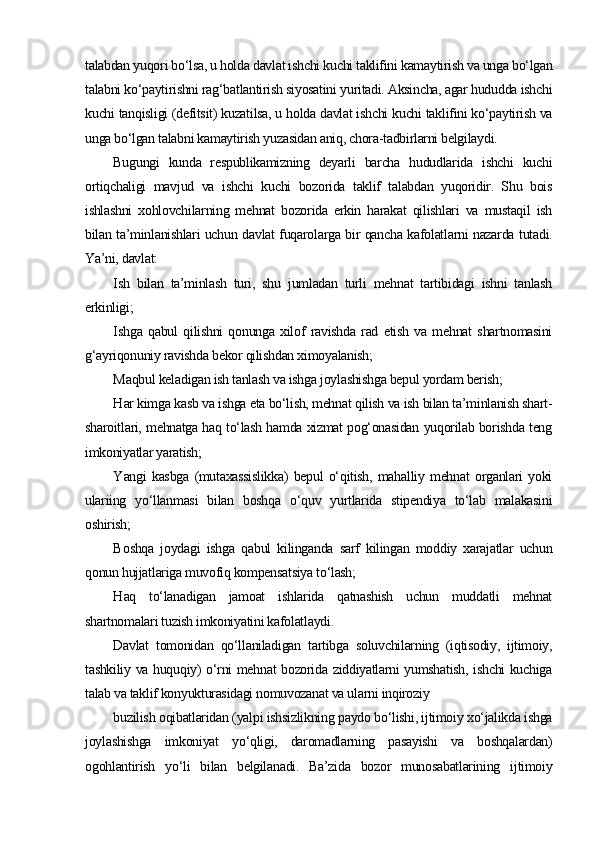 talabdan yuqori bo‘lsa, u holda davlat ishchi kuchi taklifini kamaytirish va unga bo‘lgan
talabni ko‘paytirishni rag‘batlantirish siyosatini yuritadi. Aksincha, agar hududda ishchi
kuchi tanqisligi (defitsit) kuzatilsa, u holda davlat ishchi kuchi taklifini ko‘paytirish va
unga bo‘lgan talabni kamaytirish yuzasidan aniq, chora-tadbirlarni belgilaydi.
Bugungi   kunda   respublikamizning   deyarli   barcha   hududlarida   ishchi   kuchi
ortiqchaligi   mavjud   va   ishchi   kuchi   bozorida   taklif   talabdan   yuqoridir.   Shu   bois
ishlashni   xohlovchilarning   mehnat   bozorida   erkin   harakat   qilishlari   va   mustaqil   ish
bilan ta’minlanishlari uchun davlat fuqarolarga bir qancha kafolatlarni nazarda tutadi.
Ya’ni, davlat:
I sh   bilan   ta’minlash   turi,   shu   jumladan   turli   mehnat   tartibidagi   ishni   tanlash
erkinligi;
I shga   qabul   qilishni   qonunga   xilof   ravishda   rad   etish   va   mehnat   shartnomasini
g‘ayriqonuniy ravishda bekor qilishdan ximoyalanish;
M aqbul keladigan ish tanlash va ishga joylashishga bepul yordam berish;
H ar kimga kasb va ishga eta bo‘lish, mehnat qilish va ish bilan ta’minlanish shart-
sharoitlari, mehnatga haq to‘lash hamda xizmat pog‘onasidan yuqorilab borishda teng
imkoniyatlar yaratish;
Y angi   kasbga   (mutaxassislikka)   bepul   o‘qitish,   mahalliy   mehnat   organlari   yoki
ulariing   yo‘llanmasi   bilan   boshqa   o‘quv   yurtlarida   stipendiya   to‘lab   malakasini
oshirish;
B oshqa   joydagi   ishga   qabul   kilinganda   sarf   kilingan   moddiy   xarajatlar   uchun
qonun hujjatlariga muvofiq kompensatsiya to‘lash;
H aq   to‘lanadigan   jamoat   ishlarida   qatnashish   uchun   muddatli   mehnat
shartnomalari tuzish imkoniyatini kafolatlaydi.
Davlat   tomonidan   qo‘llaniladigan   tartibga   soluvchilarning   (iqtisodiy,   ijtimoiy,
tashkiliy va huquqiy) o‘rni mehnat bozorida ziddiyatlarni yumshatish, ishchi kuchiga
talab va taklif konyukturasidagi nomuvozanat va ularni inqiroziy
buzilish oqibatlaridan (yalpi ishsizlikning paydo bo‘lishi, ijtimoiy xo‘jalikda ishga
joylashishga   imkoniyat   yo‘qligi,   daromadlarning   pasayishi   va   boshqalardan)
ogohlantirish   yo‘li   bilan   belgilanadi.   Ba’zida   bozor   munosabatlarining   ijtimoiy 