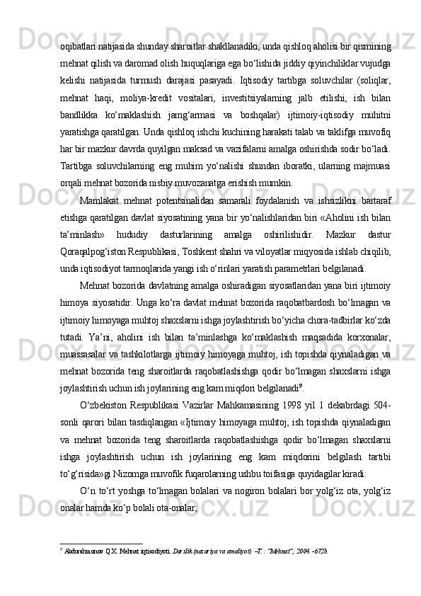 oqibatlari natijasida shunday sharoitlar shakllanadiki, unda qishloq aholisi bir qismining
mehnat qilish va daromad olish huquqlariga ega bo‘lishida jiddiy qiyinchiliklar vujudga
kelishi   natijasida   turmush   darajasi   pasayadi.   Iqtisodiy   tartibga   soluvchilar   (soliqlar,
mehnat   haqi,   moliya-kredit   vositalari,   investitsiyalarning   jalb   etilishi,   ish   bilan
bandlikka   ko‘maklashish   jamg‘armasi   va   boshqalar)   ijtimoiy-iqtisodiy   muhitni
yaratishga qaratilgan. Unda qishloq ishchi kuchining harakati talab va taklifga muvofiq
har bir mazkur davrda quyilgan maksad va vazifalarni amalga oshirishda sodir bo‘ladi.
Tartibga   soluvchilarning   eng   muhim   yo‘nalishi   shundan   iboratki,   ularning   majmuasi
orqali mehnat bozorida nisbiy muvozanatga erishish mumkin.
Mamlakat   mehnat   potentsinalidan   samarali   foydalanish   va   ishsizlikni   bartaraf
etishga qaratilgan davlat siyosatining yana bir yo‘nalishlaridan biri «Aholini ish bilan
ta’minlash»   hududiy   dasturlarining   amalga   oshirilishidir.   Mazkur   dastur
Qoraqalpog‘iston Respublikasi, Toshkent shahri va viloyatlar miqyosida ishlab chiqilib,
unda iqtisodiyot tarmoqlarida yangi ish o‘rinlari yaratish parametrlari belgilanadi.
Mehnat bozorida davlatning amalga oshiradigan siyosatlaridan yana biri ijtimoiy
himoya siyosatidir. Unga ko‘ra davlat mehnat bozorida raqobatbardosh bo‘lmagan va
ijtimoiy himoyaga muhtoj shaxslarni ishga joylashtirish bo‘yicha chora-tadbirlar ko‘zda
tutadi.   Ya’ni,   aholini   ish   bilan   ta’minlashga   ko‘maklashish   maqsadida   korxonalar,
muassasalar va tashkilotlarga ijtimoiy himoyaga muhtoj, ish topishda qiynaladigan va
mehnat bozorida teng sharoitlarda raqobatlashishga qodir bo‘lmagan shaxslarni ishga
joylashtirish uchun ish joylarining eng kam miqdori belgilanadi 9
.
O‘zbekiston   Respublikasi   Vazirlar   Mahkamasining   1998   yil   1   dekabrdagi   504-
sonli qarori bilan tasdiqlangan «Ijtimoiy himoyaga muhtoj, ish topishda qiynaladigan
va   mehnat   bozorida   teng   sharoitlarda   raqobatlashishga   qodir   bo‘lmagan   shaxslarni
ishga   joylashtirish   uchun   ish   joylarining   eng   kam   miqdorini   belgilash   tartibi
to‘g‘risida»gi Nizomga muvofik fuqarolarning ushbu toifasiga quyidagilar kiradi:
O‘ n to‘rt yoshga to‘lmagan bolalari va nogiron bolalari  bor yolg‘iz ota, yolg‘iz
onalar hamda ko‘p bolali ota-onalar;
9
  Abdurahmonov Q.X. Mehnat iqtisodiyoti . Darslik (nazariya va amaliyot)  –T.: “Mehnat”, 2004. -672b. 