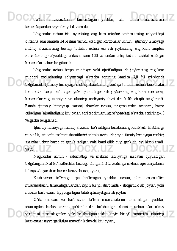 T a’lim   muassasalarini   tamomlagan   yoshlar,   ular   ta’lim   muassasasini
tamomlagandan keyin bir yil davomida;
Nogironlar   uchun   ish   joylarining   eng   kam   miqdori   xodimlarning   ro‘yxatdagi
o‘rtacha soni kamida 34 kishini tashkil etadigan korxonalar uchun,  ijtimoiy himoyaga
muhtoj   shaxslarning   boshqa   toifalari   uchun   esa   ish   joylarining   eng   kam   miqdori
xodimlarning   ro‘yxatdagi   o‘rtacha   soni   100   va   undan   ortiq   kishini   tashkil   etadigan
korxonalar uchun belgilanadi.
Nogironlar   uchun   barpo   etiladigan   yoki   ajratiladigan   ish   joylarining   eng   kam
miqdori   xodimlarning   ro‘yxatdagi   o‘rtacha   sonining   kamida   3,0   %i   miqdorida
belgilanadi. Ijtimoiy himoyaga muhtoj shaxslarning boshqa toifalari uchun korxonalar
tomonidan   barpo   etiladigan   yoki   ajratiladigan   ish   joylarining   eng   kam   soni   aniq,
korxonalarning   salohiyati   va   ularning   moliyaviy   ahvolidan   kelib   chiqib   belgilanadi.
Bunda   ijtimoiy   himoyaga   muhtoj   shaxslar   uchun,   nogironlardan   tashqari,   barpo
etiladigan (ajratiladigan) ish joylari soni xodimlarning ro‘yxatdagi o‘rtacha sonining 4,0
%igacha belgilanadi.
Ijtimoiy himoyaga muhtoj shaxslar ko‘rsatilgan toifalarining xarakterli talablariga
muvofik, keluvchi mehnat sharoitlarini ta’minlovchi ish joyi ijtimoiy himoyaga muhtoj
shaxslar uchun barpo etilgan (ajratilgan yoki band qilib quyilgan) ish joyi hisoblanadi,
ya’ni:
N ogironlar   uchun   -   salomatligi   va   mehnat   faoliyatiga   nisbatan   quyiladigan
belgilangan aksil ko‘rsatkichlar hisobga olingan holda xodimga mehnat operatsiyalarini
to‘siqsiz bajarish imkonini beruvchi ish joylari;
K asb-xunar   ta’limiga   ega   bo‘lmagan   yoshlar   uchun,   ular   umumta’lim
muassasalarini tamomlaganlaridan keyin bir yil davomida - shogirdlik ish joylari yoki
maxsus kasb-xunar tayyorgarligini talab qilmaydigan ish joylari;
O ‘rta   maxsus   va   kasb-xunar   ta’lim   muassasalarini   tamomlagan   yoshlar,
shuningdek   harbiy   xizmat   qo‘shinlaridan   bo‘shatilgan   shaxslar   uchun   ular   o‘quv
yurtlarini   tamomlaganlari   yoki   bo‘shatilganlaridan   keyin   bir   yil   davomida   -ularning
kasb-xunar tayyorgarligiga muvofiq keluvchi ish joylari; 