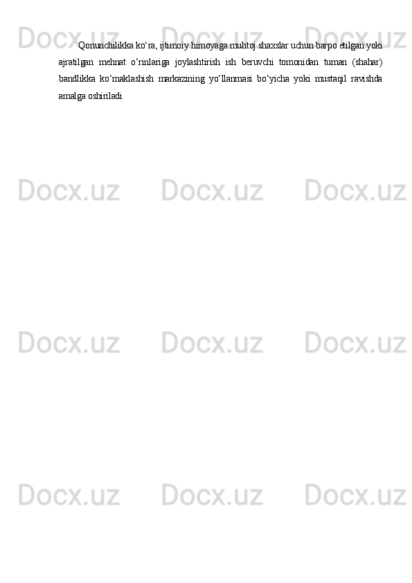 Qonunchilikka ko‘ra, ijtimoiy himoyaga muhtoj shaxslar uchun barpo etilgan yoki
ajratilgan   mehnat   o‘rinlariga   joylashtirish   ish   beruvchi   tomonidan   tuman   (shahar)
bandlikka   ko‘maklashish   markazining   yo‘llanmasi   bo‘yicha   yoki   mustaqil   ravishda
amalga oshiriladi. 