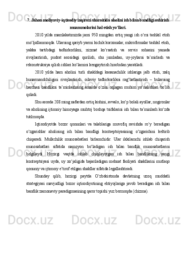 7.  Jahon moliyaviy -i qtisodiy inqirozi sharoitida aholini ish bilan bandligi oshirish
muammolarini hal etish yo‘llari.
2010 yilda mamlakatimizda jami 950 mingdan ortiq yangi ish o‘rni tashkil etish
mo‘ljallanmoqda. Ularning qariyb yarmi kichik korxonalar, mikrofirmalar tashkil etish,
yakka   tartibdagi   tadbirkorlikni,   xizmat   ko‘rsatish   va   servis   sohasini   yanada
rivojlantirish,   pudrat   asosidagi   qurilish,   shu   jumladan,   uy-joylarni   ta’mirlash   va
rekonstruksiya qilish ishlari ko‘lamini kengaytirish hisobidan yaratiladi. 
2010   yilda   ham   aholini   turli   shakldagi   kasanachilik   ishlariga   jalb   etish,   xalq
hunarmandchiligini   rivojlantirish,   oilaviy   tadbirkorlikni   rag‘batlantirish   –   bularning
barchasi   bandlikni   ta’minlashning   amalda   o‘zini   oqlagan   muhim   yo‘nalishlari   bo‘lib
qoladi. 
Shu asosda 208 ming nafardan ortiq kishini, avvalo, ko‘p bolali ayollar, nogironlar
va aholining ijtimoiy himoyaga muhtoj boshqa toifalarini ish bilan ta’minlash ko‘zda
tutilmoqda. 
Iqtisodiyotda   bozor   qonunlari   va   talablariga   muvofiq   ravishda   ro‘y   beradigan
o‘zgarishlar   aholining   ish   bilan   bandligi   kontseptsiyasining   o‘zgarishini   keltirib
chiqaradi.   Mulkchilik   munosabatlari   birlamchidir.   Ular   ikkilamchi   ishlab   chiqarish
munosabatlari   sifatida   namoyon   bo‘ladigan   ish   bilan   bandlik   munosabatlarini
belgilaydi.   Hozirgi   vaqtda   ishlab   chiqilayotgan   ish   bilan   bandlikning   yangi
kontseptsiyasi  uyda, uy xo‘jaligida bajariladigan mehnat faoliyati shakllarini mutlaqo
qonuniy va ijtimoiy e’tirof etilgan shakllar sifatida legallashtiradi.
Shunday   qilib,   hozirgi   paytda   O‘zbekistonda   davlatning   uzoq   muddatli
strategiyasi   mavjudligi   bozor   iqtisodiyotining   ehtiyojlariga   javob   beradigan   ish   bilan
bandlik zamonaviy paradigmasining qaror topishi yuz bermoqda (chizma). 