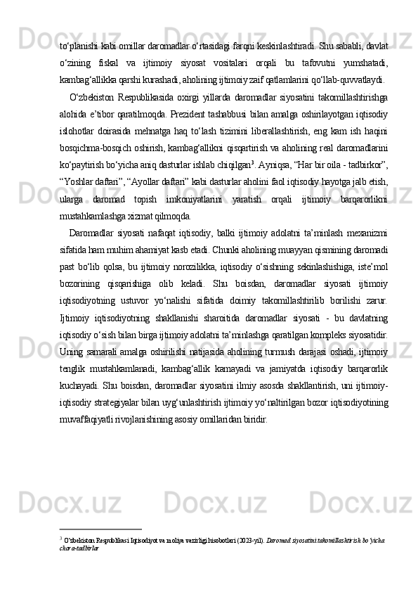 to‘planishi kabi omillar daromadlar o‘rtasidagi farqni keskinlashtiradi. Shu sababli, davlat
o‘zining   fiskal   va   ijtimoiy   siyosat   vositalari   orqali   bu   tafovutni   yumshatadi,
kambag‘allikka qarshi kurashadi, aholining ijtimoiy zaif qatlamlarini qo‘llab-quvvatlaydi.
O‘zbekiston   Respublikasida   oxirgi   yillarda   daromadlar   siyosatini   takomillashtirishga
alohida e’tibor qaratilmoqda. Prezident tashabbusi bilan amalga oshirilayotgan iqtisodiy
islohotlar   doirasida   mehnatga   haq   to‘lash   tizimini   liberallashtirish,   eng   kam   ish   haqini
bosqichma-bosqich oshirish, kambag‘allikni qisqartirish va aholining real daromadlarini
ko‘paytirish bo‘yicha aniq dasturlar ishlab chiqilgan 3
. Ayniqsa, “Har bir oila - tadbirkor”,
“Yoshlar daftari”, “Ayollar daftari” kabi dasturlar aholini faol iqtisodiy hayotga jalb etish,
ularga   daromad   topish   imkoniyatlarini   yaratish   orqali   ijtimoiy   barqarorlikni
mustahkamlashga xizmat qilmoqda.
Daromadlar   siyosati   nafaqat   iqtisodiy,   balki   ijtimoiy   adolatni   ta’minlash   mexanizmi
sifatida ham muhim ahamiyat kasb etadi. Chunki aholining muayyan qismining daromadi
past  bo‘lib qolsa, bu ijtimoiy norozilikka, iqtisodiy o‘sishning sekinlashishiga,  iste’mol
bozorining   qisqarishiga   olib   keladi.   Shu   boisdan,   daromadlar   siyosati   ijtimoiy
iqtisodiyotning   ustuvor   yo‘nalishi   sifatida   doimiy   takomillashtirilib   borilishi   zarur.
Ijtimoiy   iqtisodiyotning   shakllanishi   sharoitida   daromadlar   siyosati   -   bu   davlatning
iqtisodiy o‘sish bilan birga ijtimoiy adolatni ta’minlashga qaratilgan kompleks siyosatidir.
Uning samarali amalga oshirilishi natijasida aholining turmush darajasi oshadi, ijtimoiy
tenglik   mustahkamlanadi,   kambag‘allik   kamayadi   va   jamiyatda   iqtisodiy   barqarorlik
kuchayadi. Shu boisdan, daromadlar siyosatini ilmiy asosda shakllantirish, uni ijtimoiy-
iqtisodiy strategiyalar bilan uyg‘unlashtirish ijtimoiy yo‘naltirilgan bozor iqtisodiyotining
muvaffaqiyatli rivojlanishining asosiy omillaridan biridir.
3
  O‘zbekiston Respublikasi Iqtisodiyot va moliya vazirligi hisobotlari (2023-yil).  Daromad siyosatini takomillashtirish bo‘yicha 
chora-tadbirlar 