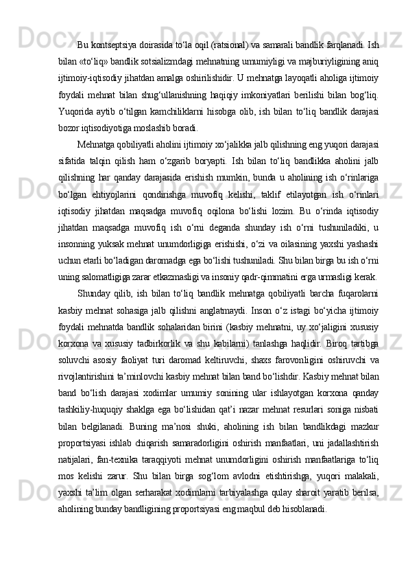 Bu kontseptsiya doirasida to‘la oqil (ratsional) va samarali band lik farqlanadi. Ish
bilan «to‘liq» bandlik sotsializmdagi mehnatning umumiyligi va majburiyligining aniq
ijtimoiy-iqtisodiy jihatdan amalga oshirilishidir. U mehnatga layoqatli aholiga ijtimoiy
foydali   mehnat   bilan   shug‘ullanishning   haqiqiy   imkoniyatlari   berilishi   bilan   bog‘liq.
Yuqorida   aytib   o‘tilgan   kamchiliklarni   hisobga   olib,   ish   bilan   to‘liq   bandlik   darajasi
bozor iqtisodiyotiga moslashib boradi. 
Mehnatga qobiliyatli aholini ijtimoiy xo‘jalikka jalb qilishning eng yuqori darajasi
sifatida   talqin   qilish   ham   o‘zgarib   boryapti.   Ish   bilan   to‘liq   bandlikka   aholini   jalb
qilishning   har   qanday   darajasida   erishish   mumkin,   bunda   u   aholining   ish   o‘rinlariga
bo‘lgan   ehtiyojlarini   qondirishga   muvofiq   kelishi,   taklif   etilayotgan   ish   o‘rinlari
iqtisodiy   jihatdan   maqsadga   muvofiq   oqilona   bo‘lishi   lozim.   Bu   o‘rinda   iqtisodiy
jihatdan   maqsadga   muvofiq   ish   o‘rni   deganda   shunday   ish   o‘rni   tushuniladiki,   u
insonning yuksak mehnat unumdorligiga erishishi, o‘zi  va oilasining yaxshi  yashashi
uchun etarli bo‘ladigan daromadga ega bo‘lishi tushuniladi. Shu bilan birga bu ish o‘rni
uning salomatligiga zarar etkazmasligi va insoniy qadr-qimmatini erga urmasligi kerak.
Shunday   qilib,   ish   bilan   to‘liq   bandlik   mehnatga   qobiliyatli   barcha   fuqarolarni
kasbiy   mehnat   sohasiga   jalb   qilishni   anglatmaydi.   Inson   o‘z   istagi   bo‘yicha   ijtimoiy
foydali  mehnatda  bandlik sohalaridan birini  (kasbiy  mehnatni, uy xo‘jaligini  xususiy
korxona   va   xususiy   tadbirkorlik   va   shu   kabilarni)   tanlashga   haqlidir.   Biroq   tartibga
soluvchi   asosiy   faoliyat   turi   daromad   keltiruvchi,   shaxs   farovon li gini   oshiruvchi   va
rivojlantirishini ta’minlovchi kasbiy mehnat bilan band bo‘lishdir. Kasbiy mehnat bilan
band   bo‘lish   darajasi   xodimlar   umumiy   sonining   ular   ishlayotgan   korxona   qanday
tashkiliy-huquqiy   shaklga   ega   bo‘lishidan   qat’i   nazar   mehnat   resurlari   soniga   nisbati
bilan   belgilanadi.   Buning   ma’nosi   shuki,   aholining   ish   bilan   bandlikdagi   mazkur
proportsiyasi   ishlab   chiqarish   samaradorligini   oshirish   manfaatlari,   uni   jadallashtirish
natijalari,   fan-texnika   taraqqiyoti   mehnat   unumdorligini   oshirish   manfaatlariga   to‘liq
mos   kelishi   zarur.   Shu   bilan   birga   sog‘lom   avlodni   etishtirishga,   yuqori   malakali,
yaxshi  ta’lim  olgan serharakat  xodimlarni  tarbiyalashga  qulay sharoit  yaratib berilsa,
aholining bunday bandligining proportsiyasi eng maqbul deb hisoblanadi. 