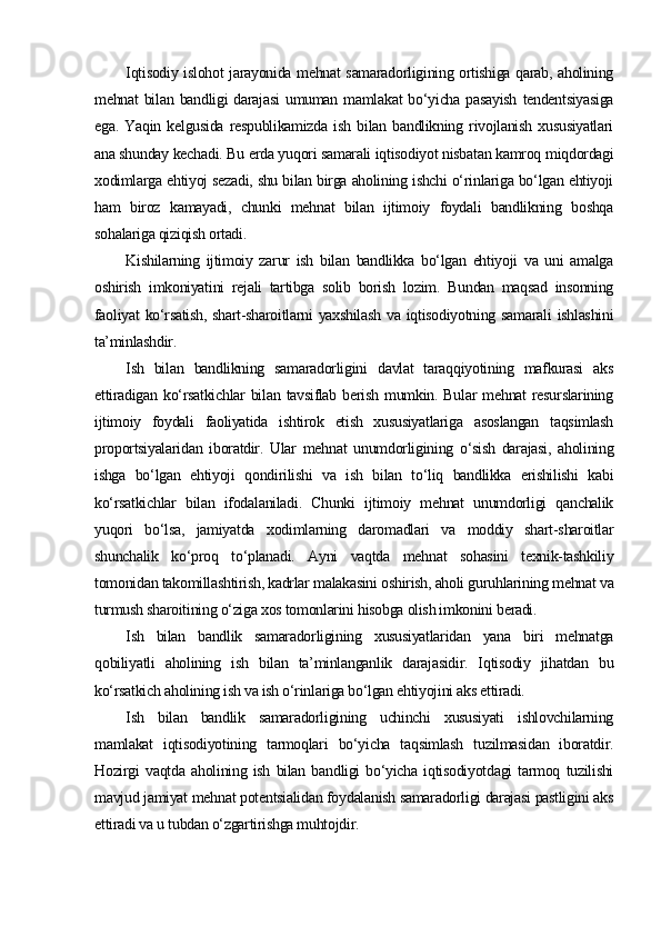 Iqtisodiy islohot jarayonida mehnat samaradorligining ortishiga qarab, aholining
mehnat   bilan   bandligi   darajasi   umuman   mamlakat   bo‘yicha   pasayish   tendentsiyasiga
ega.   Yaqin   kelgusida   respublikamizda   ish   bilan   bandlikning   rivojlanish   xususiyatlari
ana shunday kechadi. Bu erda yuqori samarali iqtisodiyot nisbatan kamroq miqdordagi
xodimlarga ehtiyoj sezadi, shu bilan birga aholining ishchi o‘rinlariga bo‘lgan ehtiyoji
ham   biroz   kamayadi,   chunki   mehnat   bilan   ijtimoiy   foydali   bandlikning   boshqa
sohalariga qiziqish ortadi. 
Kishilarning   ijtimoiy   zarur   ish   bilan   bandlikka   bo‘lgan   ehtiyoji   va   uni   amalga
oshirish   imkoniyatini   rejali   tartibga   solib   borish   lozim.   Bundan   maqsad   insonning
faoliyat   ko‘rsatish,   shart-sharoitlarni   yaxshilash  va  iqtisodiyotning samarali  ishlashini
ta’minlashdir. 
Ish   bilan   bandlikning   samaradorligini   davlat   taraqqiyotining   mafkurasi   aks
ettiradigan   ko‘rsatkichlar   bilan   tavsiflab  berish   mumkin.  Bular   mehnat   resurslarining
ijtimoiy   foydali   faoliyatida   ishtirok   etish   xususiyatlariga   asoslangan   taqsimlash
proportsiyalaridan   iboratdir.   Ular   mehnat   unumdorligining   o‘sish   darajasi,   aholining
ishga   bo‘lgan   ehtiyoji   qondirilishi   va   ish   bilan   to‘liq   bandlikka   erishilishi   kabi
ko‘rsatkichlar   bilan   ifodalaniladi.   Chunki   ijtimoiy   mehnat   unumdorligi   qanchalik
yuqori   bo‘lsa,   jamiyatda   xodimlarning   daromadlari   va   moddiy   shart-sharoitlar
shunchalik   ko‘proq   to‘planadi.   Ayni   vaqtda   mehnat   sohasini   texnik-tashkiliy
tomonidan takomillashtirish, kadrlar malakasini oshirish, aholi guruhlarining mehnat va
turmush sharoitining o‘ziga xos tomonlarini hisobga olish imkonini beradi. 
Ish   bilan   bandlik   samaradorligining   xususiyatlaridan   yana   biri   mehnatga
qobiliyatli   aholining   ish   bilan   ta’minlanganlik   darajasidir.   Iqtisodiy   jihatdan   bu
ko‘rsatkich aholining ish va ish o‘rinlariga bo‘lgan ehtiyojini aks ettiradi. 
Ish   bilan   bandlik   samaradorligining   uchinchi   xususiyati   ishlovchilarning
mamlakat   iqtisodiyotining   tarmoqlari   bo‘yicha   taqsimlash   tuzilmasidan   iboratdir.
Hozirgi   vaqtda   aholining   ish   bilan   bandligi   bo‘yicha   iqtisodiyotdagi   tarmoq   tuzilishi
mavjud jamiyat mehnat potentsialidan foydalanish samaradorligi darajasi pastligini aks
ettiradi va u tubdan o‘zgartirishga muhtojdir.  