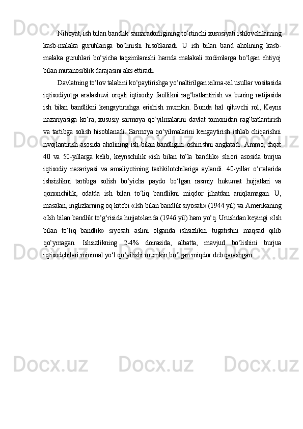 Nihoyat, ish bilan bandlik samaradorligining to‘rtinchi xususiyati ishlovchilarning
kasb-malaka   guruhlariga   bo‘linishi   hisoblanadi.   U   ish   bilan   band   aholining   kasb-
malaka   guruhlari   bo‘yicha   taqsimlanishi   hamda   malakali   xodimlarga   bo‘lgan   ehtiyoj
bilan mutanosiblik darajasini aks ettiradi.
Davlatning to‘lov talabini ko‘paytirishga yo‘naltirilgan xilma-xil usullar vositasida
iqtisodiyotga aralashuvi  orqali  iqtisodiy faollikni rag‘batlantirish va buning natijasida
ish   bilan   bandlikni   kengaytirishga   erishish   mumkin.   Bunda   hal   qiluvchi   rol,   Keyns
nazariyasiga   ko‘ra,   xususiy   sarmoya   qo‘yilmalarini   davlat   tomonidan   rag‘batlantirish
va tartibga solish hisoblanadi. Sarmoya qo‘yilmalarini kengaytirish ishlab chiqarishni
rivojlantirish asosida aholining ish bilan bandligini oshirishni anglatadi. Ammo, faqat
40   va   50-yillarga   kelib,   keynschilik   «ish   bilan   to‘la   bandlik»   shiori   asosida   burjua
iqtisodiy   nazariyasi   va   amaliyotining   tashkilotchilariga   aylandi.   40-yillar   o‘rtalarida
ishsizlikni   tartibga   solish   bo‘yicha   paydo   bo‘lgan   rasmiy   hukumat   hujjatlari   va
qonunchilik,   odatda   ish   bilan   to‘liq   bandlikni   miqdor   jihatdan   aniqlamagan.   U,
masalan, inglizlarning oq kitobi «Ish bilan bandlik siyosati» (1944 yil) va Amerikaning
«Ish bilan bandlik to‘g‘risida hujjat»larida (1946 yil) ham yo‘q. Urushdan keyingi «Ish
bilan   to‘liq   bandlik»   siyosati   aslini   olganda   ishsizlikni   tugatishni   maqsad   qilib
qo‘ymagan.   Ishsizlikning   2-4%   doirasida,   albatta,   mavjud   bo‘lishini   burjua
iqtisodchilari minimal yo‘l qo‘yilishi mumkin bo‘lgan miqdor deb qarashgan . 