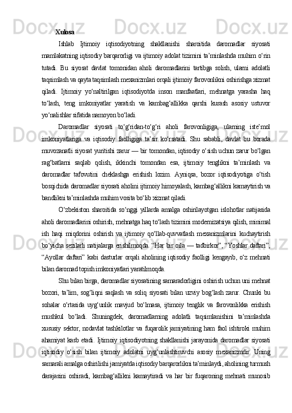 Xulosa
Ishlab   Ijtimoiy   iqtisodiyotning   shakllanishi   sharoitida   daromadlar   siyosati
mamlakatning iqtisodiy barqarorligi va ijtimoiy adolat tizimini ta’minlashda muhim o‘rin
tutadi.   Bu   siyosat   davlat   tomonidan   aholi   daromadlarini   tartibga   solish,   ularni   adolatli
taqsimlash va qayta taqsimlash mexanizmlari orqali ijtimoiy farovonlikni oshirishga xizmat
qiladi.   Ijtimoiy   yo‘naltirilgan   iqtisodiyotda   inson   manfaatlari,   mehnatga   yarasha   haq
to‘lash,   teng   imkoniyatlar   yaratish   va   kambag‘allikka   qarshi   kurash   asosiy   ustuvor
yo‘nalishlar sifatida namoyon bo‘ladi.
Daromadlar   siyosati   to‘g‘ridan-to‘g‘ri   aholi   farovonligiga,   ularning   iste’mol
imkoniyatlariga   va   iqtisodiy   faolligiga   ta’sir   ko‘rsatadi.   Shu   sababli,   davlat   bu   borada
muvozanatli siyosat yuritishi zarur — bir tomondan, iqtisodiy o‘sish uchun zarur bo‘lgan
rag‘batlarni   saqlab   qolish,   ikkinchi   tomondan   esa,   ijtimoiy   tenglikni   ta’minlash   va
daromadlar   tafovutini   cheklashga   erishish   lozim.   Ayniqsa,   bozor   iqtisodiyotiga   o‘tish
bosqichida daromadlar siyosati aholini ijtimoiy himoyalash, kambag‘allikni kamaytirish va
bandlikni ta’minlashda muhim vosita bo‘lib xizmat qiladi.
O‘zbekiston  sharoitida so‘nggi yillarda amalga oshirilayotgan islohotlar natijasida
aholi daromadlarini oshirish, mehnatga haq to‘lash tizimini modernizatsiya qilish, minimal
ish   haqi   miqdorini   oshirish   va   ijtimoiy   qo‘llab-quvvatlash   mexanizmlarini   kuchaytirish
bo‘yicha sezilarli natijalarga erishilmoqda. “Har bir oila — tadbirkor”, “Yoshlar daftari”,
“Ayollar daftari” kabi dasturlar orqali aholining iqtisodiy faolligi kengayib, o‘z mehnati
bilan daromad topish imkoniyatlari yaratilmoqda.
Shu bilan birga, daromadlar siyosatining samaradorligini oshirish uchun uni mehnat
bozori, ta’lim, sog‘liqni saqlash va soliq siyosati  bilan uzviy bog‘lash zarur. Chunki bu
sohalar   o‘rtasida   uyg‘unlik   mavjud   bo‘lmasa,   ijtimoiy   tenglik   va   farovonlikka   erishish
mushkul   bo‘ladi.   Shuningdek,   daromadlarning   adolatli   taqsimlanishini   ta’minlashda
xususiy sektor, nodavlat tashkilotlar va fuqarolik jamiyatining ham faol ishtiroki muhim
ahamiyat kasb etadi.   Ijtimoiy iqtisodiyotning shakllanishi jarayonida daromadlar siyosati
iqtisodiy   o‘sish   bilan   ijtimoiy   adolatni   uyg‘unlashtiruvchi   asosiy   mexanizmdir.   Uning
samarali amalga oshirilishi jamiyatda iqtisodiy barqarorlikni ta’minlaydi, aholining turmush
darajasini   oshiradi,   kambag‘allikni   kamaytiradi   va   har   bir   fuqaroning   mehnati   munosib 