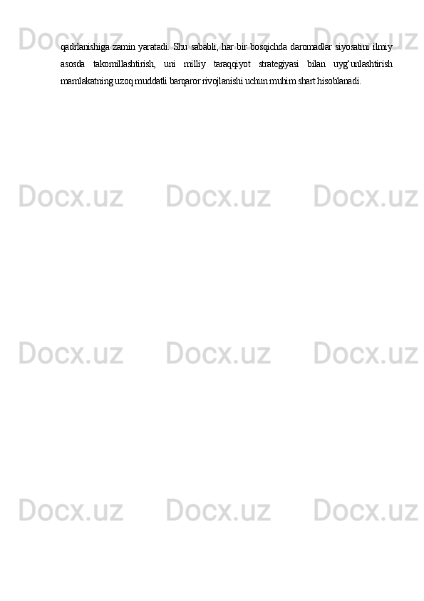 qadrlanishiga zamin yaratadi. Shu sababli, har bir bosqichda daromadlar siyosatini ilmiy
asosda   takomillashtirish,   uni   milliy   taraqqiyot   strategiyasi   bilan   uyg‘unlashtirish
mamlakatning uzoq muddatli barqaror rivojlanishi uchun muhim shart hisoblanadi. 