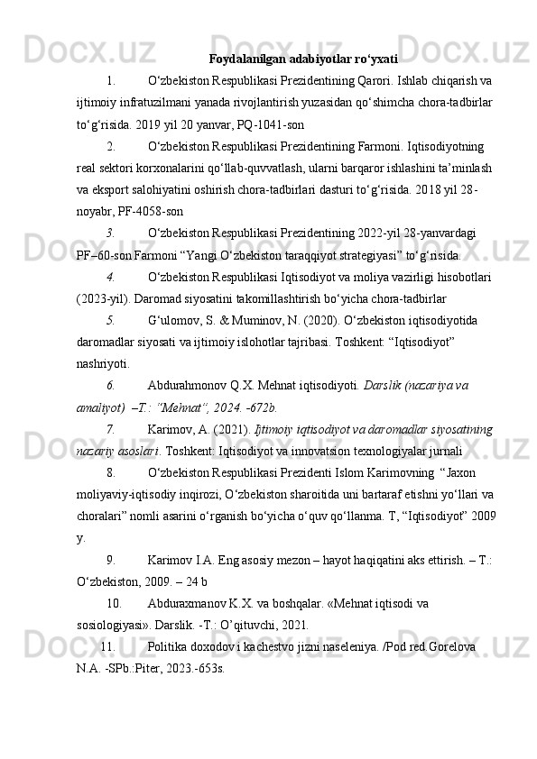 Foydalanilgan a dabiyotlar  ro‘yxati
1. O‘zbekiston Respublikasi Prezidentining Qarori. Ishlab chiqarish va 
ijtimoiy infratuzilmani yanada rivojlantirish yuzasidan qo‘shimcha chora-tadbirlar 
to‘g‘risida. 20 1 9 yil 20 yanvar, PQ-1041-son
2. O‘zbekiston Respublikasi Prezidentining  Farmoni. Iqtisodiyotning 
real sektori korxonalarini qo‘llab-quvvatlash, ularni barqaror ishlashini ta’minlash 
va eksport salohiyatini oshirish chora-tadbirlari dasturi to‘g‘risida. 20 1 8 yil 28 -
noyabr, PF-4058-son
3. O‘zbekiston Respublikasi Prezidentining 2022-yil 28-yanvardagi 
PF–60-son Farmoni “Yangi O‘zbekiston taraqqiyot strategiyasi” to‘g‘risida.
4. O‘zbekiston Respublikasi Iqtisodiyot va moliya vazirligi hisobotlari 
(2023-yil).  Daromad siyosatini takomillashtirish bo‘yicha chora-tadbirlar
5. G‘ulomov, S. & Muminov, N. (2020). O‘zbekiston iqtisodiyotida 
daromadlar siyosati va ijtimoiy islohotlar tajribasi. Toshkent: “Iqtisodiyot” 
nashriyoti.  
6. Abdurahmonov Q.X. Mehnat iqtisodiyoti . Darslik (nazariya va 
amaliyot)  –T.: “Mehnat”, 20 2 4. -672b.  
7. Karimov, A. (2021).  Ijtimoiy iqtisodiyot va daromadlar siyosatining 
nazariy asoslari . Toshkent: Iqtisodiyot va innovatsion texnologiyalar jurnali
8. O‘zbekiston Respublikasi Prezidenti Islom Karimovning  “Jaxon 
moliyaviy-iqtisodiy inqirozi, O‘zbekiston sharoitida uni bartaraf etishni yo‘llari va 
choralari” nomli asarini o‘rganish bo‘yicha o‘quv qo‘llanma. T, “Iqtisodiyot” 2009
y.  
9. Karimov I.A. Eng asosiy mezon – hayot haqiqatini aks ettirish. – T.: 
O‘zbekiston, 2009. – 24 b 
10. Abduraxmanov K.X. va boshqalar. «Mehnat iqtisodi va 
sosiologiyasi». Darslik. -T.: O’qituvchi, 2021 .  
11. Politika doxodov i kachestvo jizni naseleniya. /Pod red.Gorelova 
N.A. -SPb.:Piter, 2023.-653s. 