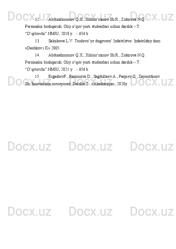 12. Abdurahmonov Q.X., Xolmo‘minov Sh.R., Zokirova N.Q..  
Personalni boshqarish. Oliy o‘quv yurti studentlari uchun darslik – T.: 
“O‘qituvchi” NMIU, 2018 y.  .- 656 b 
13. Salnikova L.V. Trudovo’ye dogovoro’ Izdatelstvo:   Izdatelskiy dom 
«Dashkov i K».2005.  
14. Abdurahmonov Q.X., Xolmo‘minov Sh.R., Zokirova N.Q..  
Personalni boshqarish. Oliy o‘quv yurti studentlari uchun darslik – T.: 
“O‘qituvchi” NMIU, 20 21  y.  .- 656 b.
15. ErgashevF., Raximova D., Sagdullaev A., Parpiev O., Zaynutdinov 
Sh. Innovatsion menejment. Darslik.T.: «Akademiya», 20 20 y 