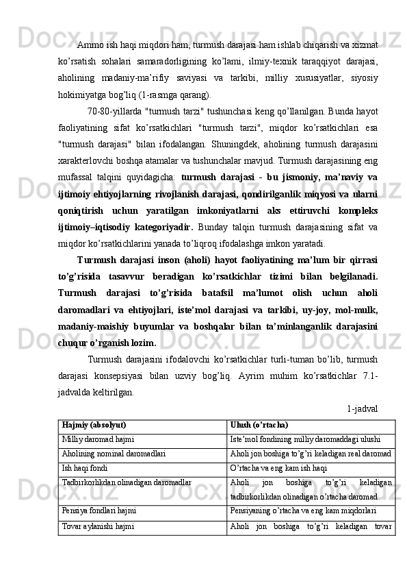 Ammo   ish   haqi   miqdori   ham ,  turmush   darajasi   ham   ishlab   chiqarish   va   xizmat
ko ’ rsatish   sohalari   samaradorligining   ko ’ lami ,   ilmiy - texnik   taraqqiyot   darajasi ,
aholining   madaniy - ma ’ rifiy   saviyasi   va   tarkibi ,   milliy   xususiyatlar ,   siyosiy
hokimiyatga   bog ’ liq   (1 - rasmga   qarang ). 
70-80-yillarda "turmush tarzi" tushunchasi keng qo’llanilgan. Bunda hayot
faoliyatining   sifat   ko’rsatkichlari   "turmush   tarzi",   miqdor   ko’rsatkichlari   esa
"turmush   darajasi"   bilan   ifodalangan.   Shuningdek,   aholining   turmush   darajasini
xarakterlovchi boshqa atamalar va tushunchalar mavjud. Turmush darajasining eng
mufassal   talqini   quyidagicha:   turmush   darajasi   -   bu   jismoniy,   ma’naviy   va
ijtimoiy   ehtiyojlarning   rivojlanish   darajasi,   qondirilganlik   miqyosi   va   ularni
qoniqtirish   uchun   yaratilgan   imkoniyatlarni   aks   ettiruvchi   kompleks
ijtimoiy–iqtisodiy   kategoriyadir.   Bunday   talqin   turmush   darajasining   sifat   va
miqdor ko’rsatkichlarini yanada to’liqroq ifodalashga imkon yaratadi.
Turmush   darajasi   inson   (aholi)   hayot   faoliyatining   ma’lum   bir   qirrasi
to’g’risida   tasavvur   beradigan   ko’rsatkichlar   tizimi   bilan   belgilanadi.
Turmush   darajasi   to’g’risida   batafsil   ma’lumot   olish   uchun   aholi
daromadlari   va   ehtiyojlari,   iste’mol   darajasi   va   tarkibi,   uy-joy,   mol-mulk,
madaniy-maishiy   buyumlar   va   boshqalar   bilan   ta’minlanganlik   darajasini
chuqur o’rganish lozim.
Turmush   darajasini   ifodalovchi   ko’rsatkichlar   turli-tuman   bo’lib,   turmush
darajasi   konsepsiyasi   bilan   uzviy   bog’liq.   Ayrim   muhim   ko’rsatkichlar   7.1-
jadvalda keltirilgan.  
1- jadval
Hajmiy (absolyut) Ulush (o’rtacha)
Milliy daromad hajmi Iste’mol fondining milliy daromaddagi ulushi
Aholining nominal daromadlari Aholi jon boshiga to’g’ri keladigan real daromad
Ish haqi fondi O’rtacha va eng kam ish haqi
Tadbirkorlikdan olinadigan daromadlar Aholi   jon   boshiga   to ’ g ’ ri   keladigan
tadbirkorlikdan   olinadigan   o ’ rtacha   daromad
Pensiya fondlari hajmi Pensiyaning o’rtacha va eng kam miqdorlari
Tovar aylanishi hajmi Aholi   jon   boshiga   to ’ g ’ ri   keladigan   tovar 