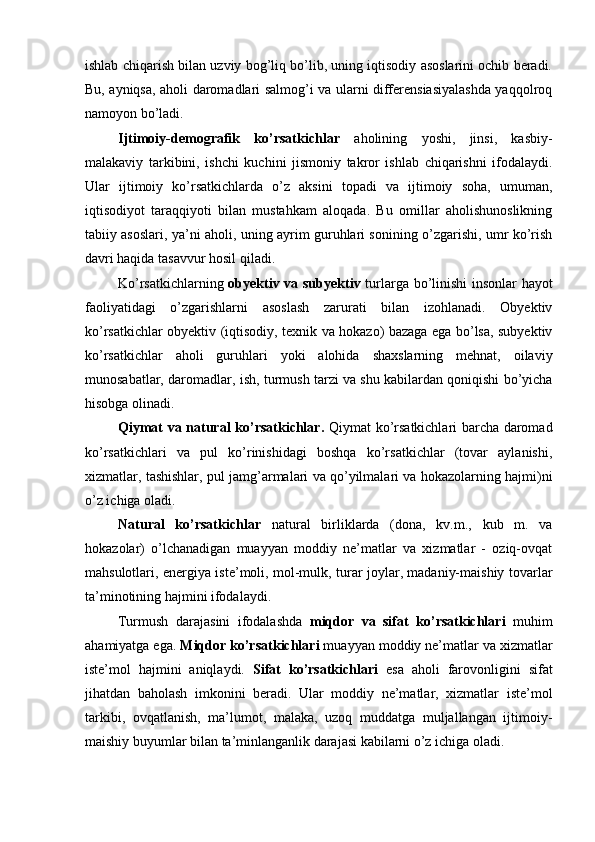 ishlab chiqarish bilan uzviy bog’liq bo’lib, uning iqtisodiy asoslarini ochib beradi.
Bu, ayniqsa, aholi daromadlari salmog’i va ularni differensiasiyalashda yaqqolroq
namoyon bo’ladi.
Ijtimoiy-demografik   ko’rsatkichlar   aholining   yoshi,   jinsi,   kasbiy-
malakaviy   tarkibini,   ishchi   kuchini   jismoniy   takror   ishlab   chiqarishni   ifodalaydi.
Ular   ijtimoiy   ko’rsatkichlarda   o’z   aksini   topadi   va   ijtimoiy   soha,   umuman,
iqtisodiyot   taraqqiyoti   bilan   mustahkam   aloqada.   Bu   omillar   aholishunoslikning
tabiiy asoslari, ya’ni aholi, uning ayrim guruhlari sonining o’zgarishi, umr ko’rish
davri haqida tasavvur hosil qiladi.
Ko’rsatkichlarning   obyektiv va subyektiv   turlarga bo’linishi  insonlar hayot
faoliyatidagi   o’zgarishlarni   asoslash   zarurati   bilan   izohlanadi.   Obyektiv
ko’rsatkichlar obyektiv (iqtisodiy, texnik va hokazo) bazaga ega bo’lsa, subyektiv
ko’rsatkichlar   aholi   guruhlari   yoki   alohida   shaxslarning   mehnat,   oilaviy
munosabatlar, daromadlar, ish, turmush tarzi va shu kabilardan qoniqishi bo’yicha
hisobga olinadi.
Qiymat va natural ko’rsatkichlar .   Qiymat ko’rsatkichlari barcha daromad
ko’rsatkichlari   va   pul   ko’rinishidagi   boshqa   ko’rsatkichlar   (tovar   aylanishi,
xizmatlar, tashishlar, pul jamg’armalari va qo’yilmalari va hokazolarning hajmi)ni
o’z ichiga oladi.
Natural   ko’rsatkichlar   natural   birliklarda   (dona,   kv.m.,   kub   m.   va
hokazolar)   o’lchanadigan   muayyan   moddiy   ne’matlar   va   xizmatlar   -   oziq-ovqat
mahsulotlari, energiya iste’moli, mol-mulk, turar joylar, madaniy-maishiy tovarlar
ta’minotining hajmini ifodalaydi.
Turmush   darajasini   ifodalashda   miqdor   va   sifat   ko’rsatkichlari   muhim
ahamiyatga ega.  Miqdor ko’rsatkichlari  muayyan moddiy ne’matlar va xizmatlar
iste’mol   hajmini   aniqlaydi.   Sifat   ko’rsatkichlari   esa   aholi   farovonligini   sifat
jihatdan   baholash   imkonini   beradi.   Ular   moddiy   ne’matlar,   xizmatlar   iste’mol
tarkibi,   ovqatlanish,   ma’lumot,   malaka,   uzoq   muddatga   muljallangan   ijtimoiy-
maishiy buyumlar bilan ta’minlanganlik darajasi kabilarni o’z ichiga oladi. 