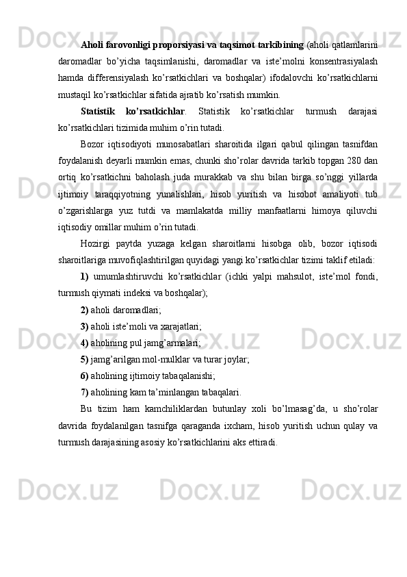 Aholi farovonligi proporsiyasi va taqsimot tarkibining  (aholi qatlamlarini
daromadlar   bo’yicha   taqsimlanishi,   daromadlar   va   iste’molni   konsentrasiyalash
hamda   differensiyalash   ko’rsatkichlari   va   boshqalar)   ifodalovchi   ko’rsatkichlarni
mustaqil ko’rsatkichlar sifatida ajratib ko’rsatish mumkin.
Statistik   ko’rsatkichlar .   Statistik   ko’rsatkichlar   turmush   darajasi
ko’rsatkichlari tizimida muhim o’rin tutadi. 
Bozor   iqtisodiyoti   munosabatlari   sharoitida   ilgari   qabul   qilingan   tasnifdan
foydalanish deyarli mumkin emas, chunki sho’rolar davrida tarkib topgan 280 dan
ortiq   ko’rsatkichni   baholash   juda   murakkab   va   shu   bilan   birga   so’nggi   yillarda
ijtimoiy   taraqqiyotning   yunalishlari,   hisob   yuritish   va   hisobot   amaliyoti   tub
o’zgarishlarga   yuz   tutdi   va   mamlakatda   milliy   manfaatlarni   himoya   qiluvchi
iqtisodiy omillar muhim o’rin tutadi.
Hozirgi   paytda   yuzaga   kelgan   sharoitlarni   hisobga   olib,   bozor   iqtisodi
sharoitlariga muvofiqlashtirilgan quyidagi yangi ko’rsatkichlar tizimi taklif etiladi:
1)   umumlashtiruvchi   ko’rsatkichlar   (ichki   yalpi   mahsulot,   iste’mol   fondi,
turmush qiymati i n deksi va boshqalar);
2)  aholi daromadlari;
3)  aholi iste’moli va xarajatlari;
4)  aholining pul jamg’armalari;
5)  jamg’arilgan mol-mulklar va turar joylar;
6)  aholining ijtimoiy tabaqalanishi;
7)  aholining kam ta’minlangan tabaqalari. 
Bu   tizim   ham   kamchiliklardan   butunlay   xoli   bo’lmasa g’ da,   u   sho’rolar
davrida   foydalanilgan   tasnifga   qaraganda   ixcham,   hisob   yuritish   uchun   qulay   va
turmush darajasining asosiy ko’rsatkichlarini aks ettiradi. 