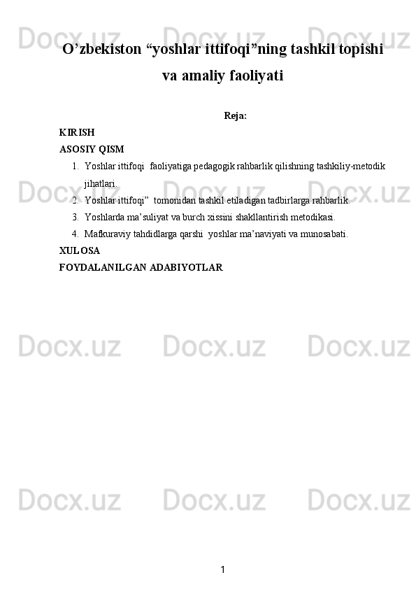 O’zbekiston  “ y oshlar i ttifoqi”ning tashkil topishi
va amaliy faoliyati
Reja:
KIRISH
ASOSIY QISM
1. Yoshlar ittifoqi  faoliyatiga pedagogik rahbarlik qilishning tashkiliy-metodik
jihatlari.
2. Yoshlar ittifoqi”  tomonidan tashkil etiladigan tadbirlarga rahbarlik. 
3. Yoshlarda ma’suliyat va burch xissini shakllantirish metodikasi. 
4. Mafkuraviy tahdidlarga qarshi  yoshlar ma’naviyati va munosabati.
XULOSA 
FOYDALANILGAN ADABIYOTLAR
1 