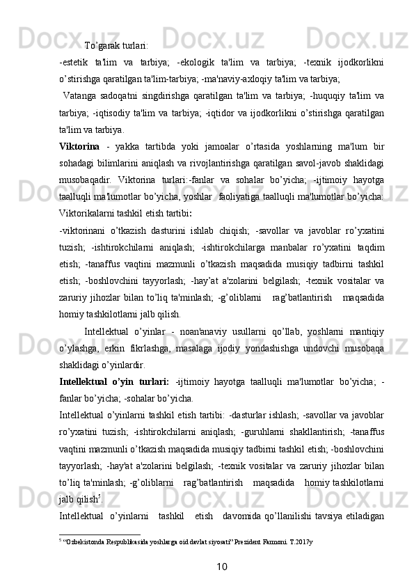 To’garak turlari:
-estetik   ta'lim   va   tarbiya;   -ekologik   ta'lim   va   tarbiya;   -texnik   ijodkorlikni
o’stirishga qaratilgan ta'lim-tarbiya; -ma'naviy-axloqiy ta'lim va tarbiya;
  Vatanga   sadoqatni   singdirishga   qaratilgan   ta'lim   va   tarbiya;   -huquqiy   ta'lim   va
tarbiya;   -iqtisodiy   ta'lim   va   tarbiya;   -iqtidor   va   ijodkorlikni   o’stirishga   qaratilgan
ta'lim va tarbiya.
Viktorina   -   yakka   tartibda   yoki   jamoalar   o’rtasida   yoshlarning   ma'lum   bir
sohadagi  bilimlarini  aniqlash va  rivojlantirishga  qaratilgan savol-javob shaklidagi
musobaqadir.   Viktorina   turlari:-fanlar   va   sohalar   bo’yicha;   -ijtimoiy   hayotga
taalluqli ma'lumotlar bo’yicha, yoshlar   faoliyatiga taalluqli ma'lumotlar bo’yicha:
Viktorikalarni tashkil etish tartibi :
-viktorinani   o’tkazish   dasturini   ishlab   chiqish;   -savollar   va   javoblar   ro’yxatini
tuzish;   -ishtirokchilarni   aniqlash;   -ishtirokchilarga   manbalar   ro’yxatini   taqdim
etish;   -tanaffus   vaqtini   mazmunli   o’tkazish   maqsadida   musiqiy   tadbirni   tashkil
etish;   -boshlovchini   tayyorlash;   -hay’at   a'zolarini   belgilash;   -texnik   vositalar   va
zaruriy   jihozlar   bilan   to’liq   ta'minlash;   -g’oliblarni       rag’batlantirish       maqsadida
homiy tashkilotlarni jalb qilish.
Intellektual   o’yinlar   -   noan'anaviy   usullarni   qo’llab,   yoshlarni   mantiqiy
o’ylashga,   erkin   fikrlashga,   masalaga   ijodiy   yondashishga   undovchi   musobaqa
shaklidagi o’yinlardir.
Intellektual   o’yin   turlari:   -ijtimoiy   hayotga   taalluqli   ma'lumotlar   bo’yicha;   -
fanlar bo’yicha;   -sohalar bo’yicha.
Intellektual o’yinlarni tashkil etish tartibi: -dasturlar ishlash;  -savollar va javoblar
ro’yxatini   tuzish;   -ishtirokchilarni   aniqlash;   -guruhlarni   shakllantirish;   -tanaffus
vaqtini mazmunli o’tkazish maqsadida musiqiy tadbirni tashkil etish; -boshlovchini
tayyorlash;   -hay'at   a'zolarini   belgilash;   -texnik   vositalar   va   zaruriy   jihozlar   bilan
to’liq ta'minlash;  -g’oliblarni      rag’batlantirish     maqsadida     homiy tashkilotlarni
jalb qilish 5
.
Intellektual    o’yinlarni     tashkil     etish     davomida qo’llanilishi  tavsiya  etiladigan
5
  “Ozbekistonda Respublikasida yoshlarga oid davlat siyosati” Prezident Farmoni. T.2017y
10 