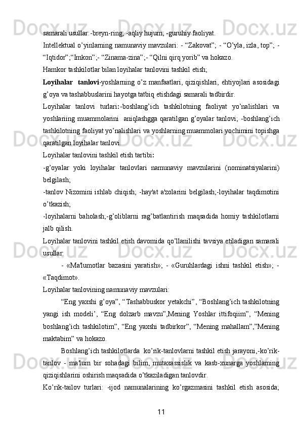 samarali usullar:-breyn-ring; -aqliy hujum; -guruhiy faoliyat.
Intellektual o’yinlarning namunaviy mavzulari: - “Zakovat”; - “O’yla, izla, top”; -
“Iqtidor”;“Imkon”;- “Zinama-zina”;- “Qilni qirq yorib” va hokazo.
Hamkor tashkilotlar bilan loyihalar tanlovini tashkil etish;
Loyihalar     tanlovi -yoshlarning   o’z  manfaatlari,  qiziqishlari,   ehtiyojlari   asosidagi
g’oya va tashabbuslarini hayotga tatbiq etishdagi samarali tadbirdir. 
Loyihalar   tanlovi   turlari : -boshlang’ich   tashkilotning   faoliyat   yo’nalishlari   va
yoshlariing muammolarini   aniqlashgga qaratilgan g’oyalar tanlovi;   -boshlang’ich
tashkilotning faoliyat yo’nalishlari va yoshlarning muammolari yochimini topishga
qaratilgan loyihalar tanlovi.
Loyihalar tanlovini tashkil etish tartibi :
-g’oyalar   yoki   loyihalar   tanlovlari   namunaviy   mavzularini   (nominatsiyalarini)
belgilash;
-tanlov  Nizomini  ishlab  chiqish;  -hay'at   a'zolarini  belgilash;-loyihalar   taqdimotini
o’tkazish;
-loyihalarni   baholash;-g’oliblarni   rag’batlantirish   maqsadida   homiy   tashkilotlarni
jalb qilish.
Loyihalar tanlovini tashkil etish davomida qo’llanilishi tavsiya etiladigan samarali
usullar:
-   «Ma'lumotlar   bazasini   yaratish»;   -   «Guruhlardagi   ishni   tashkil   etish»;   -
«Taqdimot».
Loyihalar tanlovining namunaviy mavzulari:
“Eng yaxshi  g’oya”, “Tashabbuskor  yetakchi”, “Boshlang’ich tashkilotning
yangi   ish   modeli’,   “Eng   dolzarb   mavzu”,Mening   Yoshlar   ittifoqiim”,   “Mening
boshlang’ich   tashkilotim”,   “Eng   yaxshi   tadbirkor”,   “Mening   mahallam”,”Mening
maktabim” va hokazo.
Boshlang’ich tashkilotlarda  ko’rik-tanlovlarni tashkil etish jarayoni,-ko’rik-
tanlov   -   ma'lum   bir   sohadagi   bilim,   mutaxassislik   va   kasb-xunarga   yoshlarning
qiziqishlarini oshirish maqsadida o’tkaziladigan tanlovdir.
Ko’rik-tailov   turlari:   -ijod   namunalarining   ko’rgazmasini   tashkil   etish   asosida;
11 