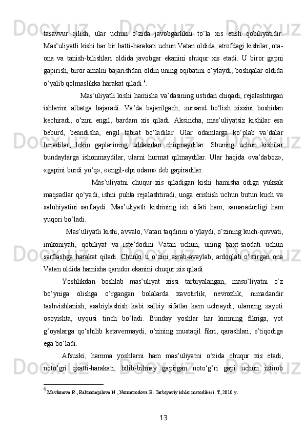 tasavvur   qilish,   ular   uchun   o‘zida   javobgarlikni   to‘la   xis   etish   qobiliyatidir.
Mas’uliyatli kishi har bir hatti-harakati uchun Vatan oldida, atrofdagi kishilar, ota-
ona   va   tanish-bilishlari   oldida   javobgar   ekanini   shuqur   xis   etadi.   U   biror   gapni
gapirish, biror amalni bajarishdan oldin uning oqibatini o‘ylaydi, boshqalar oldida
o’yalib qolmaslikka harakat qiladi  6
.
               Mas’uliyatli kishi   h amisha va’dasining ustidan chiqadi, rejalashtirgan
ishlarini   albatga   bajaradi.   Va’da   bajarilgach,   xursand   bo‘lish   xissini   boshidan
kechiradi,   o‘zini   engil,   bardam   xis   qiladi.   Aksincha,   mas’uliyatsiz   kishilar   esa
beburd,   beandisha,   engil   tabiat   bo‘ladilar.   Ular   odamlarga   ko‘plab   va’dalar
beradilar,   lekin   gaplarining   uddasidan   chiqmaydilar.   Shuning   uchun   kishilar
bundaylarga   ishonmaydilar,   ularni   hurmat   qilmaydilar.   Ular   haqida   «va’daboz»,
«gapini burdi yo‘q», «engil-elpi odam» deb gapiradilar.
                Mas’uliyatni   chuqur   xis   qiladigan   kishi   hamisha   odiga   yuksak
maqsadlar   qo‘yadi,   ishni   puhta   rejalashtiradi,   unga   erishish   uchun   butun   kuch   va
salohiyatini   sarflaydi.   Mas’uliyatli   kishining   ish   sifati   h am,   samaradorligi   h am
yuqori bo‘ladi.
   Mas’uliyatli kishi, avvalo, Vatan taqdirini o‘ylaydi, o‘zining kuch-quvvati,
imkoniyati,   qobiliyat   va   iste’dodini   Vatan   uchun,   uning   baxt-saodati   uchun
sarflashga   harakat   qiladi.   Chunki   u   o‘zini   asrab-avaylab,   ardoqlab   o‘stirgan   ona
Vatan oldida hamisha qarzdor ekanini chuqur xis qiladi
Yoshlikdan   boshlab   mas’uliyat   xissi   tarbiyalangan,   masu’liyatni   o‘z
bo‘yniga   olishga   o‘rgangan   bolalarda   xavotirlik,   nevrozlik,   nimadandir
tashvishlanish,   asabiylashish   kabi   salbiy   sifatlar   kam   uchraydi,   ularning   xayoti
osoyishta,   uyqusi   tinch   bo‘ladi.   Bunday   yoshlar   har   kimning   fikriga,   yot
g‘oyalarga   qo‘shilib   ketavermaydi,   o‘zining   mustaqil   fikri,   qarashlari,   e’tiqodiga
ega bo‘ladi.
Afsuski,   hamma   yoshlarni   ham   mas’uliyatni   o‘zida   chuqur   xis   etadi,
noto‘gri   qxatti-harakati,   bilib-bilmay   gapirgan   noto‘g‘ri   gapi   uchun   iztirob
6
  Mavlonova R., Rahmonqulova N., Normurodova B. Tarbiyaviy ishlar metodikasi .  T, 2010 y.
13 