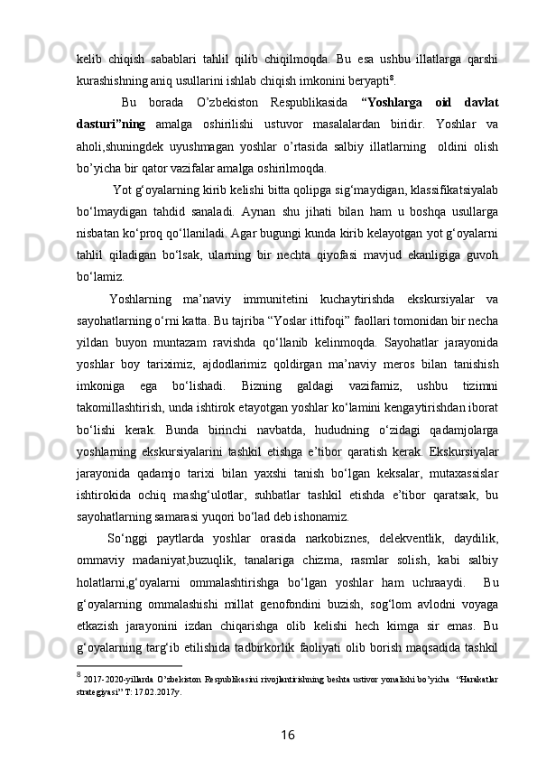 kelib   chiqish   sabablari   tahlil   qilib   chiqilmoqda.   Bu   esa   ushbu   illatlarga   qarshi
kurashishning aniq usullarini ishlab chiqish imkonini beryapti 8
.
  Bu   borada   O’zbekiston   Respublikasida   “Yoshlarga   oid   davlat
dasturi”ning   amalga   oshirilishi   ustuvor   masalalardan   biridir.   Yoshlar   va
aholi,shuningdek   uyushmagan   yoshlar   o’rtasida   salbiy   illatlarning     oldini   olish
bo’yicha bir qator vazifalar amalga oshirilmoqda.
  Y o t g‘oyalarning kirib kelishi bitta qolipga sig‘maydigan, klassifikatsiyalab
bo‘lmaydigan   tahdid   sanaladi.   Aynan   s hu   jihati   bilan   ham   u   boshqa   usullarga
nisbatan ko‘proq qo‘llaniladi. Agar bugungi kunda kirib kelayotgan yot g‘oyalarni
tahlil   qiladigan   bo‘lsak,   ularning   bir   nechta   qiyofasi   mavjud   ekanligiga   guvoh
bo‘lamiz.
Y o shlarning   ma’naviy   immunitetini   kuchaytirishda   ekskursiyalar   va
sayohatlarning o‘rni katta. Bu tajriba “Yoslar ittifoqi” faollari tomonidan bir necha
yildan   buyon   muntazam   ravishda   qo‘llanib   kelinmoqda.   Sayohatlar   jarayonida
yoshlar   boy   tariximiz,   ajdodlarimiz   qoldirgan   ma’naviy   mer os   bilan   tanishish
imkoniga   ega   bo‘lishadi.   Bizning   galdagi   vazifamiz,   ushbu   tizimni
takomillashtirish, unda ishtirok etayotgan yoshlar ko‘lamini kengaytirishdan iborat
bo‘lishi   kerak.   Bunda   birinchi   navbatda,   hududning   o‘zidagi   qadamjolarga
yoshlarning   ekskursiyalarini   tashkil   etishga   e’tibor   qaratish   kerak.   Ekskursiyalar
jarayonida   qadamjo   tarixi   bilan   yaxshi   tanish   bo‘lgan   keksalar,   mutaxassislar
ishtirokida   ochiq   mashg‘ulotlar,   suhbatlar   tashkil   etishda   e’tibor   qaratsak,   bu
sayohatlarning samarasi yuqori bo‘lad deb ishonamiz.
So‘nggi   paytlarda   yoshlar   orasida   narkobiznes,   delekventlik,   daydilik,
ommaviy   madaniyat,buzuqlik,   tanalariga   chizma,   rasmlar   solish,   kabi   salbiy
holatlarni,g‘oyalarni   ommalashtirishga   bo‘lgan   yoshlar   ham   uchraaydi.     Bu
g‘oyalarning   ommalashishi   millat   genofondini   buzish,   sog‘lom   avlodni   voyaga
etkazish   jarayonini   izdan   chiqarishga   olib   kelishi   hech   kimga   sir   emas.   Bu
g‘oyalarning   targ‘ib   etilishida   tadbirkorlik   faoliyati   olib   borish   maqsadida   tashkil
8
  2017-2020-yillarda   O’zbekiston   Respublikasini   rivojlantirishning   beshta   ustivor   yonalishi   bo’yicha     “Harakatlar
strategiyasi” T: 17.02.2017y.
16 