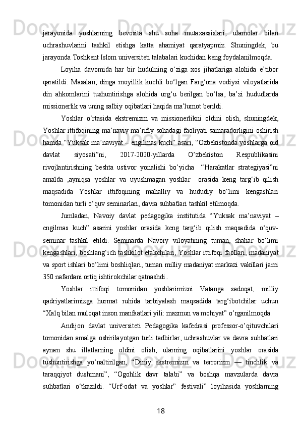 jarayonida   yoshlarning   bevosita   shu   soha   mutaxassislari,   ulamolar   bilan
uchrashuvlarini   tashkil   etishga   katta   ahamiyat   qaratyapmiz.   Shuningdek,   bu
jarayonda Toshkent Islom universiteti talabalari kuchidan keng foydalanilmoqda.
Loyiha   davomida   har   bir   hudulning   o‘ziga   xos   jihatlariga   alohida   e’tibor
qaratildi.   Masalan,   dinga   moyillik   kuchli   bo‘lgan   Farg‘ona   vodiysi   viloyatlarida
din   ahkomlarini   tushuntirishga   alohida   urg‘u   berilgan   bo‘lsa,   ba’zi   hududlarda
missionerlik va uning salbiy oqibatlari haqida ma’lumot berildi.
Yoshlar   o‘rtasida   ekstremizm   va   missionerlikni   oldini   olish,   shuningdek,
Yoshlar ittifoqining ma’naviy-ma’rifiy sohadagi  faoliyati samaradorligini oshirish
hamda “Yuksak ma’naviyat – engilmas kuch” asari, “Ozbekistonda yoshlarga oid
davlat   siyosati”ni,   2017-2020-yillarda   O’zbekiston   Respublikasini
rivojlantirishning   beshta   ustivor   yonalishi   bo’yicha     “Harakatlar   strategiyasi”ni
amalda   ,ayniqsa   yoshlar   va   uyushmagan   yoshlar     orasida   keng   targ‘ib   qilish
maqsadida   Yoshlar   ittifoqining   mahalliy   va   hududiy   bo‘limi   kengashlari
tomonidan turli o‘quv seminarlari, davra suhbatlari tashkil etilmoqda. 
Jumladan,   Navoiy   davlat   pedagogika   institutida   “Yuksak   ma’naviyat   –
engilmas   kuch”   asarini   yoshlar   orasida   keng   targ‘ib   qilish   maqsadida   o‘quv-
seminar   tashkil   etildi.   Seminarda   Navoiy   viloyatining   tuman,   shahar   bo‘limi
kengashlari, boshlang‘ich tashkilot etakchilari, Yoshlar ittifoqi faollari, madaniyat
va sport ishlari bo‘limi boshliqlari, tuman milliy madaniyat markazi vakillari jami
350 nafardani ortiq ishtirokchilar qatnashdi..
Yoshlar   ittifoqi   tomonidan   yoshlarimizni   Vatanga   sadoqat,   milliy
qadriyatlarimizga   hurmat   ruhida   tarbiyalash   maqsadida   targ‘ibotchilar   uchun
“Xalq bilan muloqat inson manfaatlari yili: mazmun va mohiyat” o’rganilmoqda.
Andijon   davlat   universiteti   Pedagogika   kafedrasi   professor-o’qituvchilari
tomonidan   amalga   oshirilayotgan   turli   tadbirlar,   uchrashuvlar   va   davra   suhbatlari
aynan   shu   illatlarning   oldini   olish,   ularning   oqibatlarini   yoshlar   orasida
tushuntirishga   yo‘naltirilgan,   “Diniy   ekstremizm   va   terrorizm   —   tinchlik   va
taraqqiyot   dushmani”,   “Ogohlik   davr   talabi”   va   boshqa   mavzularda   davra
suhbatlari   o‘tkazildi.   “Urf-odat   va   yoshlar”   festivali”   loyihasida   yoshlarning
18 