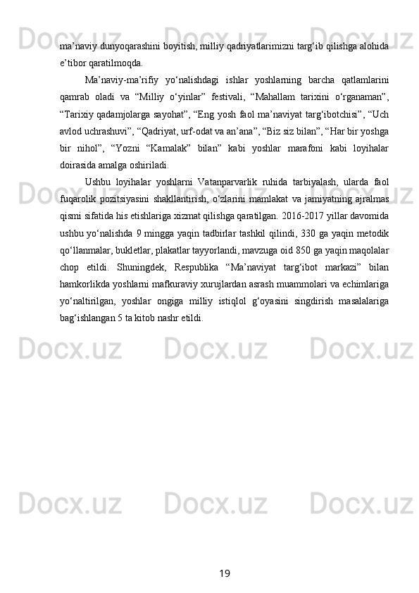 ma’naviy dunyoqarashini boyitish, milliy qadriyatlarimizni targ‘ib qilishga alohida
e’tibor qaratilmoqda.
Ma’naviy-ma’rifiy   yo‘nalishdagi   ishlar   yoshlarning   barcha   qatlamlarini
qamrab   oladi   va   “Milliy   o‘yinlar”   festivali,   “Mahallam   tarixini   o‘rganaman”,
“Tarixiy qadamjolarga sayohat”, “Eng yosh faol ma’naviyat  targ‘ibotchisi”, “Uch
avlod uchrashuvi”, “Qadriyat, urf-odat va an’ana”, “Biz siz bilan”, “Har bir yoshga
bir   nihol”,   “Yozni   “Kamalak”   bilan”   kabi   yoshlar   marafoni   kabi   loyihalar
doirasida amalga oshiriladi. 
Ushbu   loyihalar   yoshlarni   Vatanparvarlik   ruhida   tarbiyalash,   ularda   faol
fuqarolik   pozitsiyasini   shakllantirish,   o‘zlarini   mamlakat   va   jamiyatning   ajralmas
qismi sifatida his etishlariga xizmat qilishga qaratilgan. 2016-2017 yillar davomida
ushbu yo‘nalishda 9 mingga yaqin tadbirlar tashkil  qilindi, 330 ga yaqin metodik
qo‘llanmalar, bukletlar, plakatlar tayyorlandi, mavzuga oid 850 ga yaqin maqolalar
chop   etildi.   Shuningdek,   Respublika   “Ma’naviyat   targ‘ibot   markazi”   bilan
hamkorlikda yoshlarni mafkuraviy xurujlardan asrash muammolari va echimlariga
yo‘naltirilgan,   yoshlar   ongiga   milliy   istiqlol   g‘oyasini   singdirish   masalalariga
bag‘ishlangan 5 ta kitob nashr etildi.
19