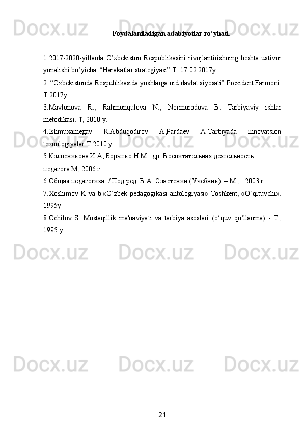 Foydalaniladigan  adabiyotlar  ro‘yhati.
1.2017-2020-yillarda   O’zbekiston   Respublikasini   rivojlantirishning   beshta   ustivor
yonalishi bo’yicha  “Harakatlar strategiyasi” T: 17.02.2017y.
2. “Ozbekistonda Respublikasida yoshlarga oid davlat siyosati” Prezident Farmoni.
T.2017y
3. Mavlonova   R.,   Rahmonqulova   N.,   Normurodova   B.   Tarbiyaviy   ishlar
metodikasi .  T, 2010 y.
4.Ishmuxamедаv   R.Abduqodirov   A,Pardaev   A.Tarbiyada   innovatsion
texnologiyalar. Т 2010  y . 
5.Колосникова И.А, Борытко Н.М.  др. Воспитательная деятельность 
педагога М, 2006  г.
6. Общая педагогика  / Под.ред. В.А. Сластенин (Учебник). – M.,   2003 г.
7.Xoshimov K va b.«O`zbek pedagogikasi  antologiyasi» Toshkent, «O`qituvchi».
1995y.
8.Ochilov   S.   Mustaqillik   ma'naviyati   va   tarbiya   asoslari   (o‘quv   qo‘llanma)   -   T.,
1995 y.
21 