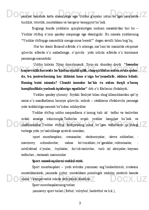 jamiyat   hayotida   katta   ahamiyatga   ega.   Ushbu   g’oyalar   ustun   bo’lgan   jamiyatda
tinchlik, totuvlik, mustahkam va barqaror taraqqiyot bo’ladi.
Bugungi   kunda   yoshlarni   qiziqtirayotgan   muhum   masalalrdan   biri   bu   –
Yoshlar   ittifoqi   a’zosi   qanday   maqomga   ega   ekanligidir.   Bu   masala   yoshlarning
“ Yoshlar ittifoqiga mansublik menga nima beradi?”   degan savolli bilan bog’liq. 
  Har bir shaxs farzand sifatida o’z oilasiga, ma’lum bir manzilda istiqomat
qiluvchi   sifatida   o’z   mahallasiga,   o’quvchi     yoki   ushchi   sifatida   o’z   korxonasi
jamoasiga mansubdir. 
  Ushbu   holatni   Xitoy   donishmandi;   Syun-szi   shunday   deydi:   “Insonlar
baquvvatlik borasida ho’kizdan ojizlik qilib, chopqirlikdan otdan ortda qolsa-
da,   bu   jonivorlarning   har   ikkisini   ham   o’ziga   bo’ysundirib,   ishlata   biladi.
Buning   boisi   nimada?   Chunki   insonlar   ho’kiz   va   otdan   farqli   o’laroq
hamjihatlikda yashash iqtidoriga egadirlar”  deb o’z fikrlarini ifodalaydi .
  Yoshlar qanday ijtimoiy   foydali faoliyat bilan shug’ullanishlaridan qat’iy
nazar,o’z manfaatlarini  himoya qiluvchi, xohish – istaklarini  ifodalovchi  jamoaga
yoki tashkilotga mansub bo’lishni xohlaydilar.
Yoshlar   ittifoqi   ushbu   maqsadlarni   o’zining   turli   xil     tadbir   va   tanlovlari
ordali   amalga   oshirmoqda.Tadbirlar   orqali   yoshlar   hamjihat   bo’ladi   va
shakllanadilar.Yoshlar   ittifoqi   faoliyatining   asosi   bo’lgan   tadbirlarni   qo’yidagi
turlarga yoki yo’nalishlarga ajratish mumkin; 
-sport   musobaqalari;   -seminarlar;   -ekskursiyalar;   -davra   suhbatlari;   -
mavzuviy   uchrashuvlar;   -sahna   ko’rinishlari;-to’garaklar;-viktorinalar;   -
intellektual   o’yinlar;   -loyihalar;   -ko’rik-tanlovlar;   -turli   xil   aksiyalar;-bayram
tadbirlari ,-tantanali marosimlar.
Sport musobaqalarni tashkil etish.
Sport   musobaqalari   –   yosh   avlodni   jismonan   sog’lomlashtirish,   irodasini
mustahkamlash,   jamoada   ijobiy,   mustahkam   psixologik   muhitni   yaratish   hamda
ularni Vatanparvarlik ruhida tarbiyalash shaklidir.
Sport musobaqalarining turlari:
-jamoaviy sport turlari (futbol, voleybol, basketbol va h.k.);
3 