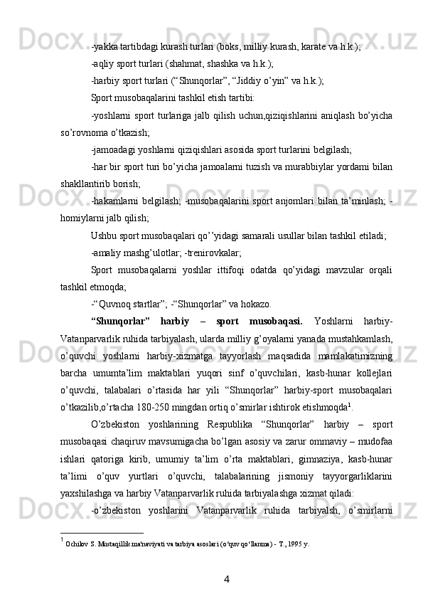 -yakka tartibdagi kurash turlari (boks, milliy kurash, karate va h.k.);
-aqliy sport turlari (shahmat, shashka va h.k.);
-harbiy sport turlari (“Shunqorlar”, “Jiddiy o’yin” va h.k.);
Sport musobaqalarini tashkil etish tartibi:
-yoshlarni  sport  turlariga jalb qilish uchun,qiziqishlarini  aniqlash bo’yicha
so’rovnoma o’tkazish;
-jamoadagi yoshlarni qiziqishlari asosida sport turlarini belgilash;
-har bir sport turi bo’yicha jamoalarni tuzish va murabbiylar yordami bilan
shakllantirib borish;
-hakamlarni   belgilash;   -musobaqalarini  sport   anjomlari   bilan  ta’minlash;   -
homiylarni jalb qilish;
Ushbu sport musobaqalari qo’’yidagi samarali usullar bilan tashkil etiladi;
-amaliy mashg’ulotlar; -trenirovkalar;
Sport   musobaqalarni   yoshlar   ittifoqi   odatda   qo’yidagi   mavzular   orqali
tashkil etmoqda;
-“Quvnoq startlar”; -“Shunqorlar” va hokazo.
“Shunqorlar”   harbiy   –   sport   musobaqasi.   Yoshlarni   harbiy-
Vatanparvarlik ruhida tarbiyalash, ularda milliy g’oyalarni yanada mustahkamlash,
o’quvchi   yoshlarni   harbiy-xizmatga   tayyorlash   maqsadida   mamlakatimizning
barcha   umumta’lim   maktablari   yuqori   sinf   o’quvchilari,   kasb-hunar   kollejlari
o’quvchi,   talabalari   o’rtasida   har   yili   “Shunqorlar”   harbiy-sport   musobaqalari
o’tkazilib,o’rtacha 180-250 mingdan ortiq o’smirlar ishtirok etishmoqda 1
.
O’zbekiston   yoshlarining   Respublika   “Shunqorlar”   harbiy   –   sport
musobaqasi chaqiruv mavsumigacha bo’lgan asosiy va zarur ommaviy – mudofaa
ishlari   qatoriga   kirib,   umumiy   ta’lim   o’rta   maktablari,   gimnaziya,   kasb-hunar
ta’limi   o’quv   yurtlari   o’quvchi,   talabalarining   jismoniy   tayyorgarliklarini
yaxshilashga va harbiy Vatanparvarlik ruhida tarbiyalashga xizmat qiladi:
-o’zbekiston   yoshlarini   Vatanparvarlik   ruhida   tarbiyalsh,   o’smirlarni
1
  Ochilov S. Mustaqillik ma'naviyati va tarbiya asoslari  (o‘quv qo‘llanma)  - T., 1995 y.
4 