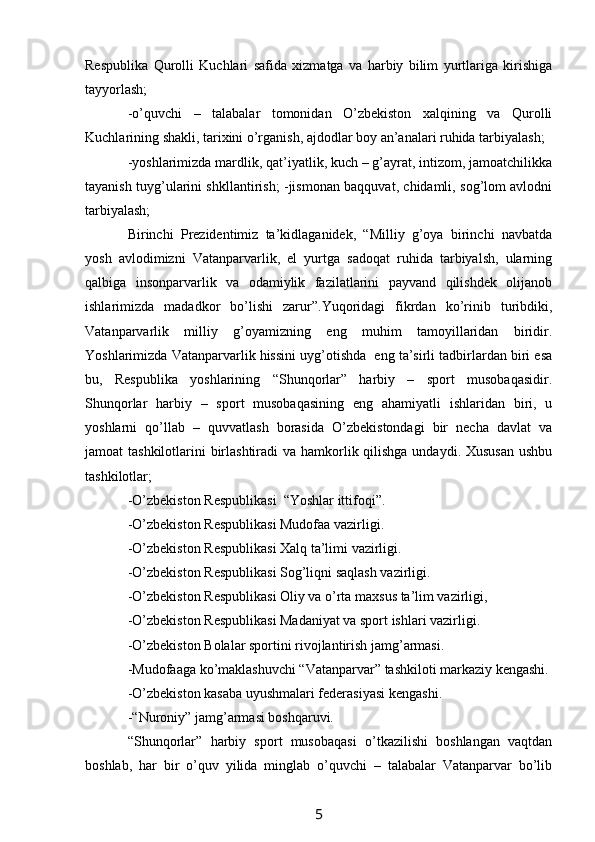 Respublika   Qurolli   Kuchlari   safida   xizmatga   va   harbiy   bilim   yurtlariga   kirishiga
tayyorlash;
-o’quvchi   –   talabalar   tomonidan   O’zbekiston   xalqining   va   Qurolli
Kuchlarining shakli, tarixini o’rganish, ajdodlar boy an’analari ruhida tarbiyalash;
-yoshlarimizda mardlik, qat’iyatlik, kuch – g’ayrat, intizom, jamoatchilikka
tayanish tuyg’ularini shkllantirish; -jismonan baqquvat, chidamli, sog’lom avlodni
tarbiyalash;
Birinchi   Prezidentimiz   ta’kidlaganidek,   “Milliy   g’oya   birinchi   navbatda
yosh   avlodimizni   Vatanparvarlik,   el   yurtga   sadoqat   ruhida   tarbiyalsh,   ularning
qalbiga   insonparvarlik   va   odamiylik   fazilatlarini   payvand   qilishdek   olijanob
ishlarimizda   madadkor   bo’lishi   zarur”.Yuqoridagi   fikrdan   ko’rinib   turibdiki,
Vatanparvarlik   milliy   g’oyamizning   eng   muhim   tamoyillaridan   biridir.
Yoshlarimizda Vatanparvarlik hissini uyg’otishda  eng ta’sirli tadbirlardan biri esa
bu,   Respublika   yoshlarining   “Shunqorlar”   harbiy   –   sport   musobaqasidir.
Shunqorlar   harbiy   –   sport   musobaqasining   eng   ahamiyatli   ishlaridan   biri,   u
yoshlarni   qo’llab   –   quvvatlash   borasida   O’zbekistondagi   bir   necha   davlat   va
jamoat tashkilotlarini  birlashtiradi  va hamkorlik qilishga undaydi. Xususan  ushbu
tashkilotlar;
-O’zbekiston Respublikasi  “Yoshlar ittifoqi”.
-O’zbekiston Respublikasi Mudofaa vazirligi.
-O’zbekiston Respublikasi Xalq ta’limi vazirligi.
-O’zbekiston Respublikasi Sog’liqni saqlash vazirligi.
-O’zbekiston Respublikasi Oliy va o’rta maxsus ta’lim vazirligi,  
-O’zbekiston Respublikasi Madaniyat va sport ishlari vazirligi.
-O’zbekiston Bolalar sportini rivojlantirish jamg’armasi.
-Mudofaaga ko’maklashuvchi “Vatanparvar” tashkiloti markaziy kengashi.
-O’zbekiston kasaba uyushmalari federasiyasi kengashi.
-“Nuroniy” jamg’armasi boshqaruvi.
“Shunqorlar”   harbiy   sport   musobaqasi   o’tkazilishi   boshlangan   vaqtdan
boshlab,   har   bir   o’quv   yilida   minglab   o’quvchi   –   talabalar   Vatanparvar   bo’lib
5 