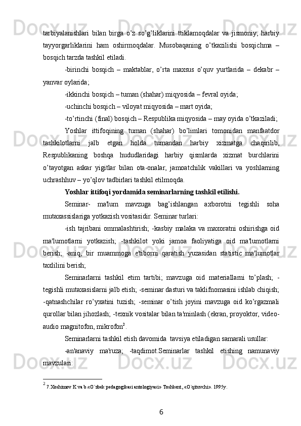 tarbiyalanishlari   bilan   birga   o’z   so’g’liklarini   ttiklamoqdalar   va   jismoniy,   harbiy
tayyorgarliklarini   ham   oshirmoqdalar.   Musobaqaning   o’tkazilishi   bosqichma   –
bosqich tarzda tashkil etiladi.
-birinchi   bosqich   –   maktablar,   o’rta   maxsus   o’quv   yurtlarida   –   dekabr   –
yanvar oylarida;
-ikkinchi bosqich – tuman (shahar) miqyosida – fevral oyida;
-uchinchi bosqich – viloyat miqyosida – mart oyida;
-to’rtinchi (final) bosqich – Respublika miqyosida – may oyida o’tkaziladi; 
Yoshlar   ittifoqining   tuman   (shahar)   bo’limlari   tomonidan   manfaatdor
tashkilotlarni   jalb   etgan   holda   tumandan   harbiy   xizmatga   chaqirilib,
Respublikaning   boshqa   hududlaridagi   harbiy   qismlarda   xizmat   burchlarini
o’tayotgan   askar   yigitlar   bilan   ota-onalar,   jamoatchilik   vakillari   va   yoshlarning
uchra sh huv – yo’qlov tadbirlari tashkil etilmoqda. 
Yoshlar ittifoqi yordamida seminarlarning tashkil etilishi.
Seminar-   ma'lum   mavzuga   bag’ishlangan   axborotni   tegishli   soha
mutaxassislariga yotkazish vositasidir. Seminar turlari:
-ish   tajribani  ommalashtirish;   -kasbiy   malaka  va  maxoratni  oshirishga   oid
ma'lumotlarni   yotkazish;   -tashkilot   yoki   jamoa   faoliyatiga   oid   ma'lumotlarni
berish;   -aniq,   bir   muammoga   e'tiborni   qaratish   yuzasidan   statistic   ma'lumotlar
taxlilini berish;
Seminarlarni   tashkil   etim   tartibi;   mavzuga   oid   materiallarni   to’plash;   -
tegishli mutaxasislarni jalb etish;   -seminar dasturi va taklifnomasini ishlab chiqish;
-qatnashchilar   ro’yxatini   tuzish;   -seminar   o’tish   joyini   mavzuga   oid   ko’rgazmali
qurollar bilan jihozlash;   -texnik vositalar bilan ta'minlash (ekran, proyoktor, video-
audio magnitofon, mikrofon 2
.
Seminarlarni tashkil etish davomida  tavsiya etiladigan samarali usullar:
-an'anaviy   ma'ruza;   -taqdimot.Seminarlar   tashkil   etishing   namunaviy
mavzulari:
2
 7.Xoshimov K va b.«O`zbek pedagogikasi antologiyasi» Toshkent, «O`qituvchi». 1995y.
6 