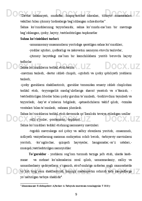 “Davlat   hokimiyati,   mudofaa,   huquq-tartibot   idoralari,   tibbiyot   muassasalari
vakillari bilan ijtimoiy hodisalarga bag’ishlangan uchrashuvlar” .
Sahna   ko’rinishlarining   tayyorlanishi;   sahna   ko’rinishi-ma’lum   bir   mavzuga
bag’ishlangan, ijodiy, hajviy, teatrlashtirilgan taqdimotlar.
Sahna ko’rinishlari turlari:
-umuminsoniy muammolarni yoritishga qaratilgan sahna ko’rinishlari;
-yoshlar iqtidori, ijodkorligi va zakovatini namoyon etuvchi tanlovlar;
-ijtimoiy   hayotdagi   ma’lum   bir   kamchiliklarni   yoritib   beruvchi   hajviy
tadbirlar.
Sahna ko’rinishlarini tashkil etish tartibi:
- mavzuni   tanlash;   -dastur   ishlab   chiqish;   -iqtidorli   va   ijodiy   qobiliyatli   yoshlarni
tanlash;
-ijodiy   guruhlarni   shakllantirish;   -guruhlar   tomonidan   senariy   ishlab   chiqilishini
tashkil   etish;   -tayyorgarlik   mashg’ulotlariga   sharoit   yaratish   va   o’tkazish;   -
teatrlashtirilgan liboslar bilan ijodiy guruhni ta’minlash; -boshlovchini tayinlash va
tayyorlash;   -hay’at   a’zolarini   belgilash;   -qatnashchilarni   taklif   qilish;   -texnika
vositalari bilan ta’minlash; -sahnani jihozlash.
Sahna ko’rinishlarini tashkil etish davomida qo’llanilishi tavsiya etiladigan usullar:
-rolli o’yinlar; -pontamimo; -taqdimot; 
Sahna ko’rinishlari tashkil etishning namunaviy mavzulari:
-tegishli   mavzularga   oid   ijobiy   va   salbiy   obrazlarni   yoritish;   -muammoli,
zidliyatli   vaziyatlarning   mazmun  mohiyatini   ochib   berish;   -tarbiyaviy  mavzularni
yoritish;   -ko’ngilochar,   qiziqarli   hajviyalar,   hangomalar;-so’z   ustalari;-
musiqali,teatrlashtirilgan namoyishlar.
To’garaklar   -   yoshlarni   sog’lom   turmush   tarziga   jalb   etish,   ularda   kasb-
xunar     va   mehnat   ko’nikmalarini   xosil   qilish,   umummadaniy,   milliy   va
umumbashariy  qadriyatlarni   o’rganish,   atrof-muhitga   nisbatan   ongli   munosabatda
bo’lish  tuyg’usini   shakllantirish,  huquqiy  madaniyatini   oshirish  kabi  maqsadlarga
yo’naltirilgan tarbiya shaklidir 4
.
4
  Ishmuxamедаv R.Abduqodirov A,Pardaev A.Tarbiyada innovatsion texnologiyalar. Т 2010  y .
9 