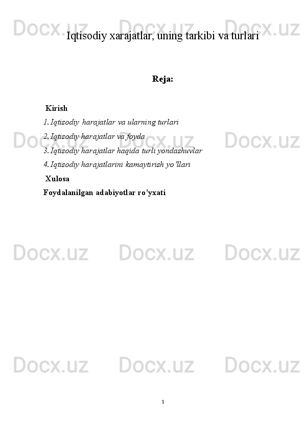 Iqtisodiy xarajatlar, uning tarkibi va turlari
Reja:
 Kirish
1. Iqtisodiy   harajatlar va	 ularning	 turlari
2. Iqtisodiy	
 harajatlar	 va	 foyda
3. Iqtisodiy	
 harajatlar	 haqida	 turli	 yondashuvlar	 
4. Iqtisodiy	
 harajatlarini	 kamaytirish	 yo’llari
 Xulosa 
Foydalanilgan adabiyotlar ro’yxati
1 