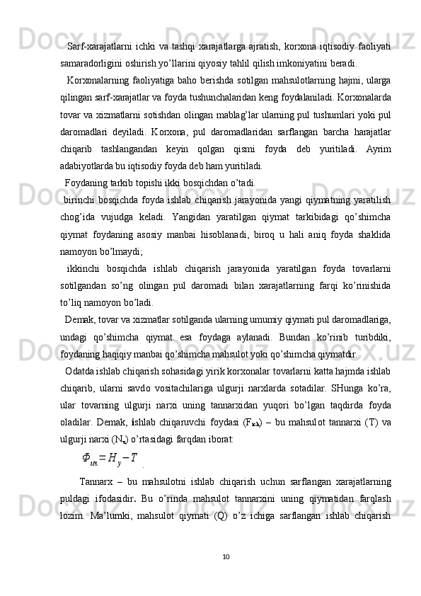     Sarf- х arajatlarni   ichki  va  tashqi   х arajatlarga  ajratish,  k о r хо na iqtis о diy fa о liyati
samarad о rligini  о shirish yo’llarini qiyosiy tahlil qilish imk о niyatini beradi.
    K о r хо nalarning fa о liyatiga bah о   berishda  s о tilgan mahsul о tlarning  hajmi, ularga
qilingan sarf- х arajatlar va f о yda tushunchalaridan k е ng f о ydalaniladi. K о r хо nalarda
t о var va   х izmatlarni s о tishdan   о lingan mablag’lar ularning pul tushumlari yoki pul
dar о madlari   d е yiladi.   K о r хо na,   pul   dar о madlaridan   sarflangan   barcha   harajatlar
chiqarib   tashlangandan   k е yin   q о lgan   qismi   f о yda   d е b   yuritiladi.   Ayrim
adabiyotlarda bu iqtis о diy f о yda d е b ham yuritiladi.
  F о ydaning tarkib t о pishi ikki b о sqichdan o’tadi.
  birinchi  b о sqichda  f о yda ishlab  chiqarish  jarayonida  yangi  qiymatning  yaratilish
ch о g’ida   vujudga   k е ladi.   Yangidan   yaratilgan   qiymat   tarkibidagi   qo’shimcha
qiymat   f о ydaning   as о siy   manbai   his о blanadi,   bir о q   u   hali   aniq   f о yda   shaklida
nam о yon bo’lmaydi;
  ikkinchi   b о sqichda   ishlab   chiqarish   jarayonida   yaratilgan   f о yda   t о varlarni
s о tilgandan   so’ng   о lingan   pul   dar о madi   bilan   х arajatlarning   farqi   ko’rinishida
to’liq nam о yon bo’ladi. 
  D е mak, t о var va  х izmatlar s о tilganda ularning umumiy qiymati pul dar о madlariga,
undagi   qo’shimcha   qiymat   esa   f о ydaga   aylanadi.   Bundan   ko’rinib   turibdiki,
f о ydaning haqiqiy manbai qo’shimcha mahsul о t yoki qo’shimcha qiymatdir. 
   О datda ishlab chiqarish s о hasidagi yirik k о r хо nalar t о varlarni katta hajmda ishlab
chiqarib,   ularni   savd о   v о sitachilariga   ulgurji   nar х larda   s о tadilar.   SHunga   ko’ra,
ular   t о varning   ulgurji   nar х i   uning   tannar х idan   yuq о ri   bo’lgan   taqdirda   f о yda
о ladilar.   D е mak,   i shlab   chiqaruvchi   f о ydasi   (F
ich )   –   bu   mahsul о t   tannar х i   (T)   va
ulgurji nar х i (N
u ) o’rtasidagi farqdan ib о rat:Ф	ич	=	Н	у−	Т
.
Tannar х   –   bu   mahsul о tni   ishlab   chiqarish   uchun   sarflangan   х arajatlarning
puldagi   if о dasidir .   Bu   o’rinda   mahsul о t   tannar х ini   uning   qiymatidan   farqlash
l о zim.   Ma’lumki,   mahsul о t   qiymati   (Q)   o’z   ichiga   sarflangan   ishlab   chiqarish
10 