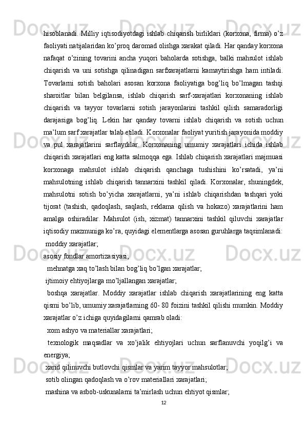 hisoblanadi.  Milliy   iqtisodiyotdagi   ishlab  chiqarish  birliklari  (korxona,  firma)  o’z
faoliyati natijalaridan ko’proq daromad olishga xarakat qiladi. Har qanday korxona
nafaqat   o’zining   tovarini   ancha   yuqori   baholarda   sotishga,   balki   mahsulot   ishlab
chiqarish   va   uni   sotishga   qilinadigan   sarfxarajatlarni   kamaytirishga   ham   intiladi.
Tovarlarni   sotish   baholari   asosan   korxona   faoliyatiga   bog’liq   bo’lmagan   tashqi
sharoitlar   bilan   belgilansa,   ishlab   chiqarish   sarf-xarajatlari   korxonaning   ishlab
chiqarish   va   tayyor   tovarlarni   sotish   jarayonlarini   tashkil   qilish   samaradorligi
darajasiga   bog’liq.   Lekin   har   qanday   tovarni   ishlab   chiqarish   va   sotish   uchun
ma’lum sarf xarajatlar talab etiladi. Korxonalar faoliyat yuritish jarayonida moddiy
va   pul   xarajatlarini   sarflaydilar.   Korxonaning   umumiy   xarajatlari   ichida   ishlab
chiqarish xarajatlari eng katta salmoqqa ega. Ishlab chiqarish xarajatlari majmuasi
korxonaga   mahsulot   ishlab   chiqarish   qanchaga   tushishini   ko’rsatadi,   ya’ni
mahsulotning   ishlab   chiqarish   tannarxini   tashkil   qiladi.   Korxonalar,   shuningdek,
mahsulotni   sotish   bo’yicha   xarajatlarni,   ya’ni   ishlab   chiqarishdan   tashqari   yoki
tijorat   (tashish,   qadoqlash,   saqlash,   reklama   qilish   va   hokazo)   xarajatlarini   ham
amalga   oshiradilar.   Mahsulot   (ish,   xizmat)   tannarxini   tashkil   qiluvchi   xarajatlar
iqtisodiy mazmuniga ko’ra, quyidagi elementlarga asosan guruhlarga taqsimlanadi:
 moddiy xarajatlar; 
asosiy fondlar amortizasiyasi; 

  mehnatga xaq to’lash bilan bog’liq bo’lgan xarajatlar; 

 ijtimoiy ehtiyojlarga mo’ljallangan xarajatlar; 

  boshqa   xarajatlar.   Moddiy   xarajatlar   ishlab   chiqarish   xarajatlarining   eng   katta

qismi bo’lib, umumiy xarajatlarning 60- 80 foizini tashkil qilishi mumkin. Moddiy
xarajatlar o’z ichiga quyidagilarni qamrab oladi:
  xom ashyo va materiallar xarajatlari; 

  texnologik   maqsadlar   va   xo’jalik   ehtiyojlari   uchun   sarflanuvchi   yoqilg’i   va

energiya; 
 xarid qilinuvchi butlovchi qismlar va yarim tayyor mahsulotlar;

 sotib olingan qadoqlash va o’rov materiallari xarajatlari; 

 mashina va asbob-uskunalarni ta’mirlash uchun ehtiyot qismlar;

12 