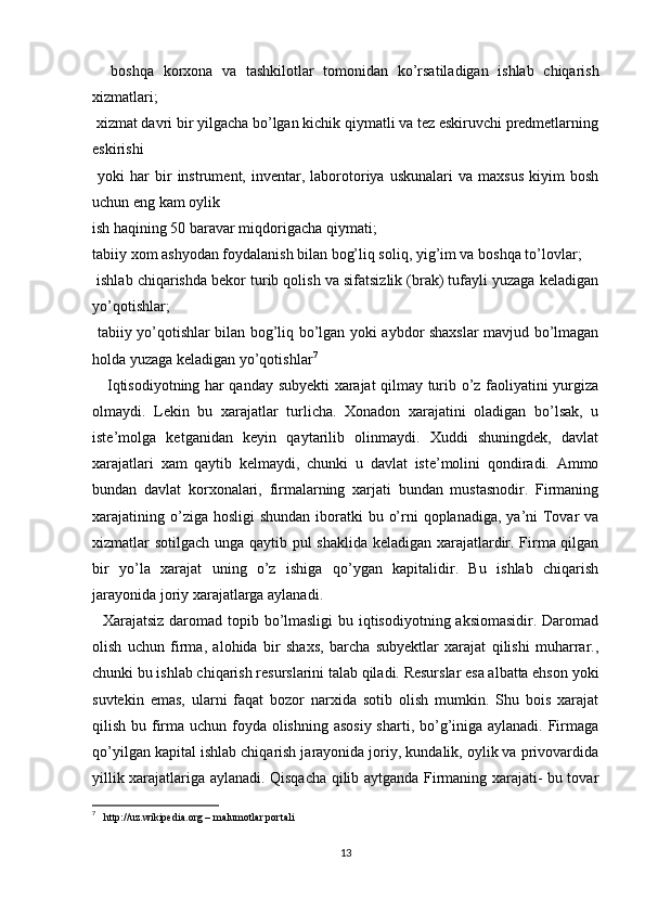 boshqa   korxona   va   tashkilotlar   tomonidan   ko’rsatiladigan   ishlab   chiqarish
xizmatlari; 
 xizmat davri bir yilgacha bo’lgan kichik qiymatli va tez eskiruvchi predmetlarning
eskirishi 
  yoki   har   bir   instrument,  inventar,   laborotoriya  uskunalari   va   maxsus   kiyim   bosh
uchun eng kam oylik
ish haqining 50 baravar miqdorigacha qiymati; 
tabiiy xom ashyodan foydalanish bilan bog’liq soliq, yig’im va boshqa to’lovlar; 
 ishlab chiqarishda bekor turib qolish va sifatsizlik (brak) tufayli yuzaga keladigan
yo’qotishlar; 
 tabiiy yo’qotishlar bilan bog’liq bo’lgan yoki aybdor shaxslar mavjud bo’lmagan
holda yuzaga keladigan yo’qotishlar 7
     Iqtisodiyotning har qanday subyekti xarajat qilmay turib o’z faoliyatini yurgiza
olmaydi.   Lekin   bu   xarajatlar   turlicha.   Xonadon   xarajatini   oladigan   bo’lsak,   u
iste’molga   ketganidan   keyin   qaytarilib   olinmaydi.   Xuddi   shuningdek,   davlat
xarajatlari   xam   qaytib   kelmaydi,   chunki   u   davlat   iste’molini   qondiradi.   Ammo
bundan   davlat   korxonalari,   firmalarning   xarjati   bundan   mustasnodir.   Firmaning
xarajatining o’ziga hosligi  shundan iboratki  bu o’rni  qoplanadiga, ya’ni  Tovar  va
xizmatlar sotilgach unga qaytib pul shaklida keladigan xarajatlardir. Firma qilgan
bir   yo’la   xarajat   uning   o’z   ishiga   qo’ygan   kapitalidir.   Bu   ishlab   chiqarish
jarayonida joriy xarajatlarga aylanadi. 
   Xarajatsiz daromad topib bo’lmasligi  bu iqtisodiyotning aksiomasidir. Daromad
olish   uchun   firma,   alohida   bir   shaxs,   barcha   subyektlar   xarajat   qilishi   muharrar.,
chunki bu ishlab chiqarish resurslarini talab qiladi. Resurslar esa albatta ehson yoki
suvtekin   emas,   ularni   faqat   bozor   narxida   sotib   olish   mumkin.   Shu   bois   xarajat
qilish bu firma uchun foyda olishning asosiy  sharti, bo’g’iniga aylanadi. Firmaga
qo’yilgan kapital ishlab chiqarish jarayonida joriy, kundalik, oylik va privovardida
yillik xarajatlariga aylanadi. Qisqacha qilib aytganda Firmaning xarajati- bu tovar
7
   http://uz.wikipedia.org – malumotlar portali
13