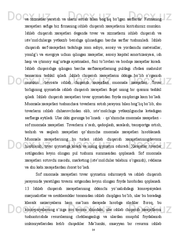 va   xizmatlar   yaratish   va   ularni   sotish   bilan   bog’liq   bo’lgan   sarflardir.   Firmaning
xarajatlari safiga biz firmaning ishlab chiqarish xarajatlarini kiritishimiz mumkin.
Ishlab   chiqarish   xarajatlari   deganda   tovar   va   xizmatlarni   ishlab   chiqarish   va
iste’molchilarga   yetkazib   berishga   qilinadigan   barcha   sarflar   tushuniladi.   Ishlab
chiqarish   sarf-xarajatlari   tarkibiga   xom   ashyo,   asosiy   va   yordamchi   materiallar,
yonilg’i   va   energiya   uchun   qilingan   xarajatlar,   asosiy   kapital   amortizasiyasi,   ish
haqi va ijtimoiy sug’urtaga ajratmalari, foiz to’lovlari va boshqa xarajatlar kiradi.
Ishlab   chiqarishga   qilingan   barcha   sarfxarajatlarning   puldagi   ifodasi   mahsulot
tannarxini   tashkil   qiladi.   Ishlab   chiqarish   xarajatlarini   ikkiga   bo’lib   o’rganish
mumkin:   -bevosita   ishlab   chiqarish   xarajatlari   muomala   xarajatlari.   Tovar
birligining   qiymatida   ishlab   chiqarish   xarajatlari   faqat   uning   bir   qismini   tashkil
qiladi. Ishlab chiqarish xarajatlari tovar qiymatidan foyda miqdoriga kam bo’ladi.
Muomala xarajatlari tushunchasi tovarlarni sotish jarayoni bilan bog’liq bo’lib, shu
tovarlarni   ishlab   chiharuvchidan   olib,   iste’molchiga   yetkazilguncha   ketadigan
sarflarga aytiladi. Ular ikki guruxga bo’linadi: - qo’shimcha muomala xarajatlari -
sof muomala xarajatlari. Tovarlarni o’rash, qadoqlash, saralash, transportga ortish,
tashish   va   saqlash   xarajatlari   qo’shimcha   muomala   xarajatlari   hisoblanadi.
Muomala   xarajatlarining   bu   turlari   ishlab   chiqarish   xarajatlariningdavomi
hisoblanib, tovar qiymatiga kiradi va uning qiymatini oshiradi. Xarajatlar tovarlar
sotilgandan   keyin   olingan   pul   tushumi   summasidan   qoplanadi.   Sof   muomala
xarajatlari sotuvchi maoshi, marketing (iste’molchilar talabini o’rganish), reklama
va shu kabi xarajatlardan iborat bo’ladi. 
          Sof   muomala   xarajatlari   tovar   qiymatini   oshirmaydi   va   ishlab   chiqarish
jarayonida yaratilgan tovarni sotgandan keyin olingan foyda hisobidan qoplanadi.
13   Ishlab   chiqarish   xarajatlarining   ikkinchi   yo’nalishdagi   konsepsiyalari
marjinalistlar va neoklassiklar tomonidan ishlab chiqilgan bo’lib, ular bu boradagi
klassik   nazariyalarni   ham   ma’lum   darajada   hisobga   oladilar.   Biroq,   bu
konsepsiyalarning   o’ziga   xos   tomoni   shundaki,   ular   ishlab   chiqarish   xarajatlarini
tushuntirishda   resurslarning   cheklanganligi   va   ulardan   muqobil   foydalanish
imkoniyatlaridan   kelib   chiqadilar.   Ma’lumki,   muayyan   bir   resursni   ishlab
14 