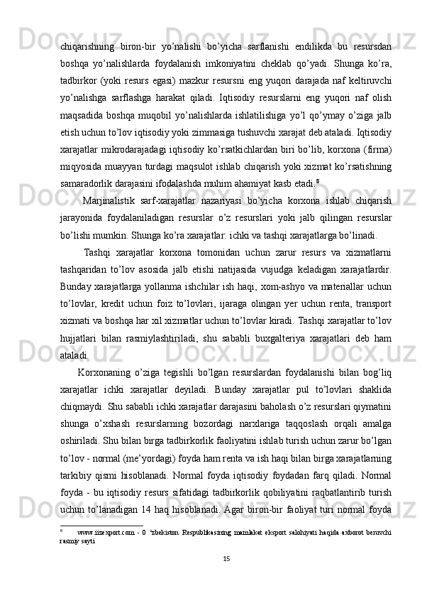 chiqarishning   biron-bir   yo’nalishi   bo’yicha   sarflanishi   endilikda   bu   resursdan
boshqa   yo’nalishlarda   foydalanish   imkoniyatini   cheklab   qo’yadi.   Shunga   ko’ra,
tadbirkor   (yoki   resurs   egasi)   mazkur   resursni   eng   yuqori   darajada   naf   keltiruvchi
yo’nalishga   sarflashga   harakat   qiladi.   Iqtisodiy   resurslarni   eng   yuqori   naf   olish
maqsadida   boshqa   muqobil   yo’nalishlarda   ishlatilishiga   yo’l   qo’ymay   o’ziga   jalb
etish uchun to’lov iqtisodiy yoki zimmasiga tushuvchi xarajat deb ataladi. Iqtisodiy
xarajatlar  mikrodarajadagi  iqtisodiy ko’rsatkichlardan  biri  bo’lib, korxona (firma)
miqyosida muayyan turdagi  maqsulot  ishlab  chiqarish yoki  xizmat  ko’rsatishning
samaradorlik darajasini ifodalashda muhim ahamiyat kasb etadi. 8
        Marjinalistik   sarf-xarajatlar   nazariyasi   bo’yicha   korxona   ishlab   chiqarish
jarayonida   foydalaniladigan   resurslar   o’z   resurslari   yoki   jalb   qilingan   resurslar
bo’lishi mumkin. Shunga ko’ra xarajatlar: ichki va tashqi xarajatlarga bo’linadi.
        Tashqi   xarajatlar   korxona   tomonidan   uchun   zarur   resurs   va   xizmatlarni
tashqaridan   to’lov   asosida   jalb   etishi   natijasida   vujudga   keladigan   xarajatlardir.
Bunday xarajatlarga yollanma ishchilar  ish haqi, xom-ashyo  va materiallar uchun
to’lovlar,   kredit   uchun   foiz   to’lovlari,   ijaraga   olingan   yer   uchun   renta,   transport
xizmati va boshqa har xil xizmatlar uchun to’lovlar kiradi. Tashqi xarajatlar to’lov
hujjatlari   bilan   rasmiylashtiriladi,   shu   sababli   buxgalteriya   xarajatlari   deb   ham
ataladi. 
        Korxonaning   o’ziga   tegishli   bo’lgan   resurslardan   foydalanishi   bilan   bog’liq
xarajatlar   ichki   xarajatlar   deyiladi.   Bunday   xarajatlar   pul   to’lovlari   shaklida
chiqmaydi. Shu sababli ichki xarajatlar darajasini baholash o’z resurslari qiymatini
shunga   o’xshash   resurslarning   bozordagi   narxlariga   taqqoslash   orqali   amalga
oshiriladi. Shu bilan birga tadbirkorlik faoliyatini ishlab turish uchun zarur bo’lgan
to’lov - normal (me’yordagi) foyda ham renta va ish haqi bilan birga xarajatlarning
tarkibiy   qismi   hisoblanadi.   Normal   foyda   iqtisodiy   foydadan   farq   qiladi.   Normal
foyda  -  bu  iqtisodiy  resurs  sifatidagi   tadbirkorlik qobiliyatini  raqbatlantirib turish
uchun to’lanadigan  14 haq  hisoblanadi.  Agar  biron-bir  faoliyat   turi   normal   foyda
8
          www.iizexport.com   -   0   ‘zbekiston   Respublikasining   mamlakat   eksport   salohiyati   haqida   axborot   beruvchi
rasmiy sayti
15