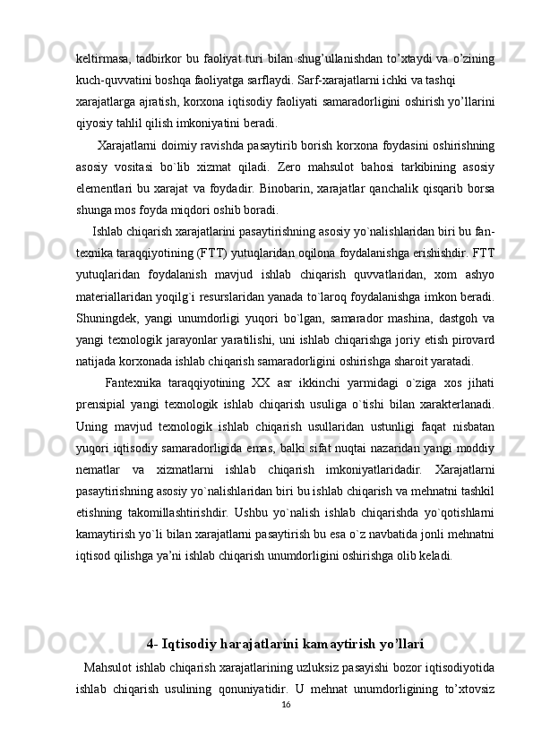 keltirmasa,  tadbirkor  bu faoliyat  turi  bilan shug’ullanishdan  to’xtaydi  va  o’zining
kuch-quvvatini boshqa faoliyatga sarflaydi. Sarf-xarajatlarni ichki va tashqi 
xarajatlarga ajratish, korxona iqtisodiy faoliyati samaradorligini oshirish yo’llarini
qiyosiy tahlil qilish imkoniyatini beradi. 
         Xarajatlarni doimiy ravishda pasaytirib borish korxona foydasini oshirishning
asosiy   vositasi   bo`lib   xizmat   qiladi.   Zero   mahsulot   bahosi   tarkibining   asosiy
elementlari   bu   xarajat   va   foydadir.   Binobarin,   xarajatlar   qanchalik   qisqarib   borsa
shunga mos foyda miqdori oshib boradi. 
     Ishlab chiqarish xarajatlarini pasaytirishning asosiy yo`nalishlaridan biri bu fan-
texnika taraqqiyotining (FTT) yutuqlaridan oqilona foydalanishga erishishdir. FTT
yutuqlaridan   foydalanish   mavjud   ishlab   chiqarish   quvvatlaridan,   xom   ashyo
materiallaridan yoqilg`i resurslaridan yanada to`laroq foydalanishga imkon beradi.
Shuningdek,   yangi   unumdorligi   yuqori   bo`lgan,   samarador   mashina,   dastgoh   va
yangi  texnologik jarayonlar  yaratilishi, uni  ishlab  chiqarishga  joriy etish pirovard
natijada korxonada ishlab chiqarish samaradorligini oshirishga sharoit yaratadi.  
        Fantexnika   taraqqiyotining   XX   asr   ikkinchi   yarmidagi   o`ziga   xos   jihati
prensipial   yangi   texnologik   ishlab   chiqarish   usuliga   o`tishi   bilan   xarakterlanadi.
Uning   mavjud   texnologik   ishlab   chiqarish   usullaridan   ustunligi   faqat   nisbatan
yuqori  iqtisodiy samaradorligida emas,  balki  sifat  nuqtai  nazaridan yangi  moddiy
nematlar   va   xizmatlarni   ishlab   chiqarish   imkoniyatlaridadir.   Xarajatlarni
pasaytirishning asosiy yo`nalishlaridan biri bu ishlab chiqarish va mehnatni tashkil
etishning   takomillashtirishdir.   Ushbu   yo`nalish   ishlab   chiqarishda   yo`qotishlarni
kamaytirish yo`li bilan xarajatlarni pasaytirish bu esa o`z navbatida jonli mehnatni
iqtisod qilishga ya’ni ishlab chiqarish unumdorligini oshirishga olib keladi.
4-  Iqtisodiy harajatlarini kamaytirish yo’llari
   Mahsulot ishlab chiqarish xarajatlarining uzluksiz pasayishi bozor iqtisodiyotida
ishlab   chiqarish   usulining   qonuniyatidir.   U   mehnat   unumdorligining   to’xtovsiz
16 