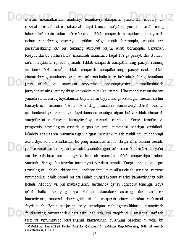 o’sishi,   mexnatkashlar   madaniy,   texnikaviy   darajasini   yuksalishi,   moddiy   va
mexnat   resurslaridan   ratsional   foydalanish,   xo’jalik   yuritish   usullarining
takomillashtirishi   bilan   ta’minlanadi.   Ishlab   chiqarish   xarajatlarini   pasaytirish
uchun   nurashning   axamiyati   yildan   yilga   oshib   bormoqda,   chunki   uni
pasaytirishning   xar   bir   foizning   absolyut   xajmi   o’sib   bormoqda.   Umuman
Respublika bo’yicha sanoat maxsuloti  tannarxini faqat 1% ga pasaytirilsa 3 mlrd.
so’m   miqdorida   iqtisod   qilinadi.   Ishlab   chiqarish   xarajatlarining   pasaytirishning
yo’llarini   keltiramiz 9
.   Ishlab   chiqarish   xarajatlarining   pasaytirishda   ishlab
chiqarishning texnikaviy darajasini oshirish katta ta’sir ko’rsatadi. Yangi texnikani
joriy   qilish   va   maxsulot   tayyorlash   texnologiyasini   takomillashtirish
jarayonalarining kamayishiga kompleks ta’sir ko’rsatadi. Ular moddiy resurslardan
yanada samaraliroq foydalanish, buyumlarni tayyorlashga ketadigan mexnat sarfini
kamaytirish   imkonini   beradi.   Amaldagi   jixozlarni   zamonaviylashtirsh   xamda
qo’llanilayotgan   texnikadan   foydalanishni   xisobga   olgan   holda   ishlab   chiqarish
xarajatlarini   anchagina   kamaytirishga   erishish   mumkin.   Yangi   texnika   va
progressiv   texnologiya   asosida   o’tgan   va   jonli   mexnatni   tejashga   erishiladi.
Moddiy   resurslarda   buyumlashgan   o’tgan   mexnatni   tejash   xuddi   shu   miqdordagi
xomashyo   va   materiallardan   ko’proq   maxsulot   ishlab   chiqarish   imkonini   beradi;
jonli mexnat sarfini tejash maxsulot unumdorligini oshirish imkonini beradi, ya’ni
xar   bir   ishchiga   xisoblanaganda   ko’prok   maxsulot   ishlab   chiqarishga   imkon
yaratadi.   Bunga   fan-texnika   taraqqiyoti   yordam   beradi.   Yangi   texnika   va   ilgor
texnologiya   ishlab   chiqarishni   boshqarishni   takomillashtirish   asosida   mexnat
unumdorligi   oshib   boradi   bu   esa   ishlab   chiqarish   xarajatlarini   kamaytirishga   olib
keladi.   Moddiy   va   pul   mablag’larini   sarflashda   qat’iy   iqtisodiy   tejashga   rioya
qilish   katta   axamiyatga   ega.   Asbob   uskunalarni   asrashga   dori   sarflarini
kamaytirish,   material   shuningdek   ishlab   chiqarish   chiqindilaridan   maksimal
foydalanish.   Brak   natijasida   ro’y   beradigan   nobudgarchiliklarni   kamaytirish
fondlarining   samaradorlik   darajasini   oshirish,   ish   xaqifondini   ratsional   sarflash
tsex   va   umumzavod   xarajatlarini   kamaytirish   bularning   barchasi   u   yoki   bu
9
  O‘zbekiston   Respublikasi   Davlat   Statistika   Qo‘mitasi.   0   ‘zbekiston   Respublikasining   2019   yil   statistik
axborotnomasi,  Т .: 2019
17 