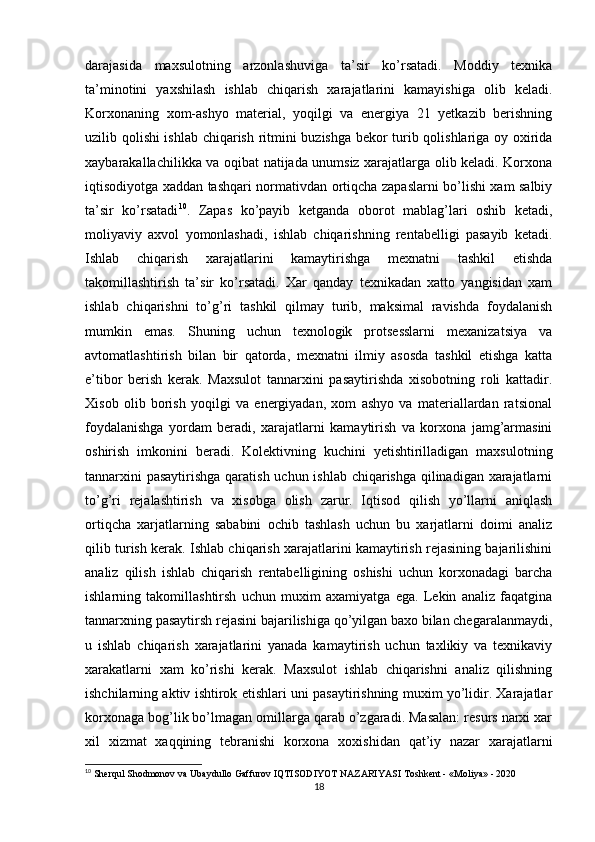 darajasida   maxsulotning   arzonlashuviga   ta’sir   ko’rsatadi.   Moddiy   texnika
ta’minotini   yaxshilash   ishlab   chiqarish   xarajatlarini   kamayishiga   olib   keladi.
Korxonaning   xom-ashyo   material,   yoqilgi   va   energiya   21   yetkazib   berishning
uzilib qolishi ishlab chiqarish ritmini buzishga bekor turib qolishlariga oy oxirida
xaybarakallachilikka va oqibat natijada unumsiz xarajatlarga olib keladi. Korxona
iqtisodiyotga xaddan tashqari normativdan ortiqcha zapaslarni bo’lishi xam salbiy
ta’sir   ko’rsatadi 10
.   Zapas   ko’payib   ketganda   oborot   mablag’lari   oshib   ketadi,
moliyaviy   axvol   yomonlashadi,   ishlab   chiqarishning   rentabelligi   pasayib   ketadi.
Ishlab   chiqarish   xarajatlarini   kamaytirishga   mexnatni   tashkil   etishda
takomillashtirish   ta’sir   ko’rsatadi.   Xar   qanday   texnikadan   xatto   yangisidan   xam
ishlab   chiqarishni   to’g’ri   tashkil   qilmay   turib,   maksimal   ravishda   foydalanish
mumkin   emas.   Shuning   uchun   texnologik   protsesslarni   mexanizatsiya   va
avtomatlashtirish   bilan   bir   qatorda,   mexnatni   ilmiy   asosda   tashkil   etishga   katta
e’tibor   berish   kerak.   Maxsulot   tannarxini   pasaytirishda   xisobotning   roli   kattadir.
Xisob   olib   borish   yoqilgi   va   energiyadan,   xom   ashyo   va   materiallardan   ratsional
foydalanishga   yordam   beradi,   xarajatlarni   kamaytirish   va   korxona   jamg’armasini
oshirish   imkonini   beradi.   Kolektivning   kuchini   yetishtirilladigan   maxsulotning
tannarxini  pasaytirishga  qaratish uchun ishlab chiqarishga qilinadigan xarajatlarni
to’g’ri   rejalashtirish   va   xisobga   olish   zarur.   Iqtisod   qilish   yo’llarni   aniqlash
ortiqcha   xarjatlarning   sababini   ochib   tashlash   uchun   bu   xarjatlarni   doimi   analiz
qilib turish kerak. Ishlab chiqarish xarajatlarini kamaytirish rejasining bajarilishini
analiz   qilish   ishlab   chiqarish   rentabelligining   oshishi   uchun   korxonadagi   barcha
ishlarning   takomillashtirsh   uchun   muxim   axamiyatga   ega.   Lekin   analiz   faqatgina
tannarxning pasaytirsh rejasini bajarilishiga qo’yilgan baxo bilan chegaralanmaydi,
u   ishlab   chiqarish   xarajatlarini   yanada   kamaytirish   uchun   taxlikiy   va   texnikaviy
xarakatlarni   xam   ko’rishi   kerak.   Maxsulot   ishlab   chiqarishni   analiz   qilishning
ishchilarning aktiv ishtirok etishlari uni pasaytirishning muxim yo’lidir. Xarajatlar
korxonaga bog’lik bo’lmagan omillarga qarab o’zgaradi. Masalan: resurs narxi xar
xil   xizmat   xaqqining   tebranishi   korxona   xoxishidan   qat’iy   nazar   xarajatlarni
10
 Sherqul Shodmonov va Ubaydullo Gaffurov IQTISODIYOT NAZARIYASI Toshkent - «Moliya» - 2020
18
