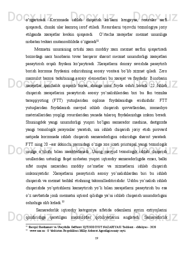 o’zgartiradi.   Korxonada   ishlab   chiqarish   ko’lami   kengaysa,   resurslar   sarfi
qisqaradi,  chunki  ular  kamroq isrof   etiladi.  Resurslarni  tejovchi   texnologiya joriy
etilganda   xarajatlar   keskin   qisqaradi.     O’rtacha   xarajatlar   mexnat   unumliga
nisbatan teskari mutanosiblikda o’zgaradi 11
.
        Mexnatni   unumining   ortishi   xam   moddiy   xam   mexnat   sarfini   qisqartiradi
bozordagi   narx   binobarin   tovar   barqaror   sharoit   mexnat   unumdorligi   xarajatlari
pasaytirish   orqali   foydani   ko’paytiradi.   Xarajatlarni   doimiy   ravishda   pasaytirib
borish   korxona   foydasini   oshirishning   asosiy   vositasi   bo’lib   xizmat   qiladi.   Zero
maxsulot   baxosi   tarkibining   asosiy   elementlari   bu   xarajat   va   foydadir.   Binobarin
xarajatlar   qanchalik   qisqarib   borsa,   shunga   mos   foyda   oshib   boradi.   22   Ishlab
chiqarish   xarajatlarini   pasaytirish   asosiy   yo’nalishlaridan   biri   bu   fan   texnika
taraqqiyoting   (FTT)   yutuqlaridan   oqilona   foydalanishga   erishishdir.   FTT
yutuqlaridan   foydalanish   mavjud   ishlab   chiqarish   quvvatlaridan,   xomashyo
materiallaridan   yoqilgi   resurslaridan   yanada   tularoq   foydalanishga   imkon   beradi.
Shuningdek   yangi   unumdorligi   yuqori   bo’lgan   samarador   mashina,   dastgoxda
yangi   texnologik   jarayonlar   yaratish,   uni   ishlab   chiqarish   joriy   etish   pirovard
natijada   korxonada   ishlab   chiqarish   samaradorligini   oshirishga   sharoit   yaratadi.
FTT ning 20 –asr ikkinchi yarmidagi o’ziga xos jixati printsipal yangi texnologik
usulga   o’tilishi   bilan   xarakterlanadi.   Uning   mavjud   texnologik   ishlab   chiqarish
usullaridan   ustunligi   faqat   nisbatan   yuqori   iqtisodiy   samaradorligida   emas,   balki
sifat   nuqtai   nazaridan   moddiy   ne’matlar   va   xizmatlarni   ishlab   chiqarish
imkoniyatidir.   Xarajatlarni   pasaytirish   asosiy   yo’nalishlardan   biri   bu   ishlab
chiqarish va mexnat tashkil etishning takomillashtirishdir. Ushbu yo’nalish ishlab
chiqarishda   yo’qotishlarni   kamaytirish   yo’li   bilan   xarajatlarni   pasaytirish   bu   esa
o’z navbatida jonli mexnatni iqtisod qilishga ya’ni ishlab chiqarish unumdorligini
oshishiga olib keladi. 12
 
        Samaradorlik   iqtisodiy   kategoriya   sifatida   odamlarni   ayrim   extiyojlarini
qondirishga   qaratilgan   maxsulotlar   qobiliyatlarini   anglatadi.   Samaradorlik
11
 Sherqul Shodmonov va Ubaydullo Gaffurov IQTISODIYOT NAZARIYASI Toshkent - «Moliya» - 2020
12
   www.uza.uz - 0 ‘zbekiston Respublikasi Milliy Axborot Agentligi rasmiy sayti
19