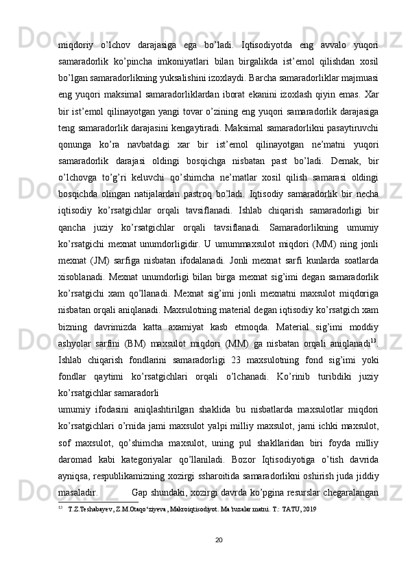 miqdoriy   o’lchov   darajasiga   ega   bo’ladi.   Iqtisodiyotda   eng   avvalo   yuqori
samaradorlik   ko’pincha   imkoniyatlari   bilan   birgalikda   ist’emol   qilishdan   xosil
bo’lgan samaradorlikning yuksalishini izoxlaydi. Barcha samaradorliklar majmuasi
eng   yuqori   maksimal   samaradorliklardan   iborat   ekanini   izoxlash   qiyin   emas.   Xar
bir  ist’emol  qilinayotgan yangi  tovar o’zining eng yuqori  samaradorlik darajasiga
teng samaradorlik darajasini kengaytiradi. Maksimal samaradorlikni pasaytiruvchi
qonunga   ko’ra   navbatdagi   xar   bir   ist’emol   qilinayotgan   ne’matni   yuqori
samaradorlik   darajasi   oldingi   bosqichga   nisbatan   past   bo’ladi.   Demak,   bir
o’lchovga   to’g’ri   keluvchi   qo’shimcha   ne’matlar   xosil   qilish   samarasi   oldingi
bosqichda   olingan   natijalardan   pastroq   bo’ladi.   Iqtisodiy   samaradorlik   bir   necha
iqtisodiy   ko’rsatgichlar   orqali   tavsiflanadi.   Ishlab   chiqarish   samaradorligi   bir
qancha   juziy   ko’rsatgichlar   orqali   tavsiflanadi.   Samaradorlikning   umumiy
ko’rsatgichi   mexnat   unumdorligidir.   U   umummaxsulot   miqdori   (MM)   ning   jonli
mexnat   (JM)   sarfiga   nisbatan   ifodalanadi.   Jonli   mexnat   sarfi   kunlarda   soatlarda
xisoblanadi.   Mexnat   unumdorligi   bilan   birga   mexnat   sig’imi   degan   samaradorlik
ko’rsatgichi   xam   qo’llanadi.   Mexnat   sig’imi   jonli   mexnatni   maxsulot   miqdoriga
nisbatan orqali aniqlanadi. Maxsulotning material degan iqtisodiy ko’rsatgich xam
bizning   davrimizda   katta   axamiyat   kasb   etmoqda.   Material   sig’imi   moddiy
ashyolar   sarfini   (BM)   maxsulot   miqdori   (MM)   ga   nisbatan   orqali   aniqlanadi 13
.
Ishlab   chiqarish   fondlarini   samaradorligi   23   maxsulotning   fond   sig’imi   yoki
fondlar   qaytimi   ko’rsatgichlari   orqali   o’lchanadi.   Ko’rinib   turibdiki   juziy
ko’rsatgichlar samaradorli
umumiy   ifodasini   aniqlashtirilgan   shaklida   bu   nisbatlarda   maxsulotlar   miqdori
ko’rsatgichlari   o’rnida  jami   maxsulot   yalpi   milliy  maxsulot,   jami   ichki   maxsulot,
sof   maxsulot,   qo’shimcha   maxsulot,   uning   pul   shakllaridan   biri   foyda   milliy
daromad   kabi   kategoriyalar   qo’llaniladi.   Bozor   Iqtisodiyotiga   o’tish   davrida
ayniqsa, respublikamizning xozirgi ssharoitida samaradorlikni oshirish juda jiddiy
masaladir.                     Gap shundaki, xozirgi davrda ko’pgina resurslar chegaralangan
13
    T.Z.Teshabayev, Z.M.Otaqo‘ziyeva, Makroiqtisodiyot. Ma’ruzalar matni. Т.: ТАТU, 2019
20 