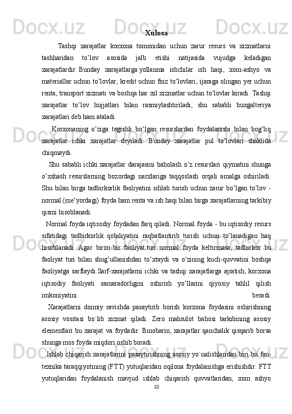 Xulosa
        Tashqi   xarajatlar   korxona   tomonidan   uchun   zarur   resurs   va   xizmatlarni
tashharidan   to’lov   asosida   jalb   etishi   natijasida   vujudga   keladigan
xarajatlardir.   Bunday   xarajatlarga   yollanma   ishchilar   ish   haqi,   xom-ashyo   va
materiallar uchun to’lovlar, kredit uchun foiz to’lovlari, ijaraga olingan yer uchun
renta, transport xizmati va boshqa har xil xizmatlar uchun to’lovlar kiradi. Tashqi
xarajatlar   to’lov   hujjatlari   bilan   rasmiylashtiriladi,   shu   sababli   buxgalteriya
xarajatlari deb ham ataladi.
      Korxonaning   o’ziga   tegishli   bo’lgan   resurslardan   foydalanishi   bilan   bog’liq
xarajatlar   ichki   xarajatlar   deyiladi.   Bunday   xarajatlar   pul   to’lovlari   shaklida
chiqmaydi.
     Shu sababli  ichki  xarajatlar darajasini  baholash o’z resurslari  qiymatini  shunga
o’xshash   resurslarning   bozordagi   narxlariga   taqqoslash   orqali   amalga   oshiriladi.
Shu   bilan   birga   tadbirkorlik   faoliyatini   ishlab   turish   uchun   zarur   bo’lgan   to’lov   -
normal (me’yordagi) foyda ham renta va ish haqi bilan birga xarajatlarning tarkibiy
qismi hisoblanadi.
    Normal foyda iqtisodiy foydadan farq qiladi. Normal foyda - bu iqtisodiy resurs
sifatidagi   tadbirkorlik   qobiliyatini   raqbatlantirib   turish   uchun   to’lanadigan   haq
hisoblanadi.   Agar   biron-bir   faoliyat   turi   normal   foyda   keltirmasa,   tadbirkor   bu
faoliyat   turi   bilan   shug’ullanishdan   to’xtaydi   va   o’zining   kuch-quvvatini   boshqa
faoliyatga   sarflaydi.Sarf-xarajatlarni   ichki   va   tashqi   xarajatlarga   ajratish,   korxona
iqtisodiy   faoliyati   samaradorligini   oshirish   yo’llarini   qiyosiy   tahlil   qilish
imkoniyatini   beradi.
    Xarajatlarni   doimiy   ravishda   pasaytirib   borish   korxona   foydasini   oshirishning
asosiy   vositasi   bo`lib   xizmat   qiladi.   Zero   mahsulot   bahosi   tarkibining   asosiy
elementlari   bu   xarajat   va   foydadir.   Binobarin,   xarajatlar   qanchalik   qisqarib   borsa
shunga mos foyda miqdori oshib boradi.
   Ishlab chiqarish xarajatlarini pasaytirishning asosiy yo`nalishlaridan biri bu fan-
texnika taraqqiyotining (FTT) yutuqlaridan oqilona foydalanishga erishishdir. FTT
yutuqlaridan   foydalanish   mavjud   ishlab   chiqarish   quvvatlaridan,   xom   ashyo
22
