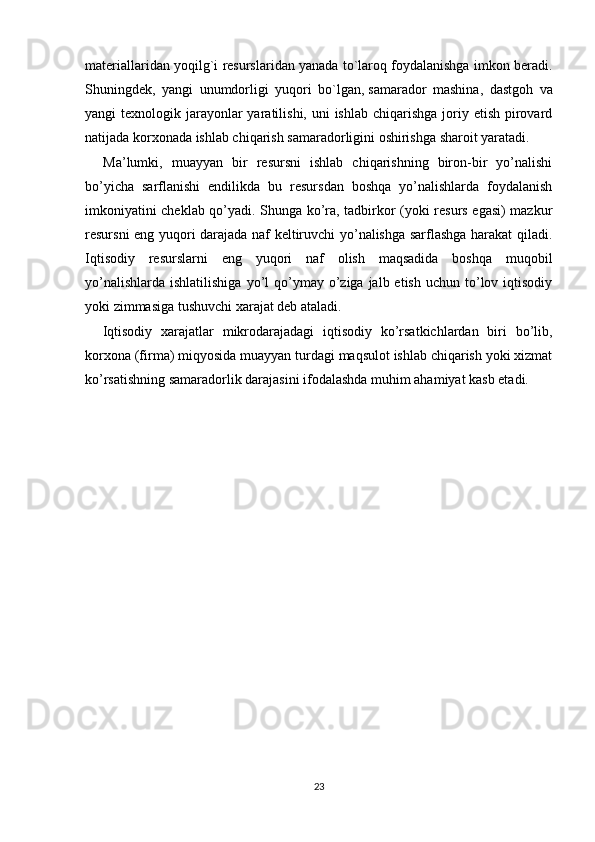 materiallaridan yoqilg`i resurslaridan yanada to`laroq foydalanishga imkon beradi.
Shuningdek,   yangi   unumdorligi   yuqori   bo`lgan,   samarador   mashina,   dastgoh   va
yangi  texnologik jarayonlar  yaratilishi, uni  ishlab  chiqarishga  joriy etish pirovard
natijada korxonada ishlab chiqarish samaradorligini oshirishga sharoit yaratadi.
    Ma’lumki,   muayyan   bir   resursni   ishlab   chiqarishning   biron-bir   yo’nalishi
bo’yicha   sarflanishi   endilikda   bu   resursdan   boshqa   yo’nalishlarda   foydalanish
imkoniyatini cheklab qo’yadi. Shunga ko’ra, tadbirkor (yoki resurs egasi) mazkur
resursni eng yuqori darajada naf keltiruvchi yo’nalishga sarflashga harakat qiladi.
Iqtisodiy   resurslarni   eng   yuqori   naf   olish   maqsadida   boshqa   muqobil
yo’nalishlarda  ishlatilishiga  yo’l  qo’ymay  o’ziga  jalb etish  uchun  to’lov iqtisodiy
yoki zimmasiga tushuvchi xarajat deb ataladi.
    Iqtisodiy   xarajatlar   mikrodarajadagi   iqtisodiy   ko’rsatkichlardan   biri   bo’lib,
korxona (firma) miqyosida muayyan turdagi maqsulot ishlab chiqarish yoki xizmat
ko’rsatishning samaradorlik darajasini ifodalashda muhim ahamiyat kasb etadi.
23 