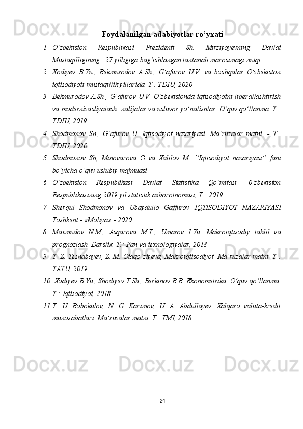 Foydalanilgan adabiyotlar ro’yxati
1. O’zbekiston 	Respublikasi	 	Prezidenti	 	Sh.	 	Mirziyoyevning	 	Davlat
Mustaqilligining	
   27	 yilligiga	 bag’ishlangan	 tantanali	 marosimagi	 nutqi	 
2. Xodiyev	
 B.Yu.,	 Bekmurodov	 A.Sh.,	 G’afurov	 U.V.	 va	 boshqalar	 O’zbekiston
iqtisodiyoti	
 mustaqillik	 yillarida.	 T.:	 TDIU,	 2020
3. Bekmurodov	
 A.Sh.,	 G’afurov	 U.V.	 O’zbekistonda	 iqtisodiyotni	 liberallashtirish
va	
 modernizastiyalash:	 natijalar	 va	 ustuvor	 yo’nalishlar.	 O’quv	 qo’llanma.	 T.:
TDIU,	
 2019
4. Shodmonov	
 Sh.,	 G’afurov   U.	 Iqtisodiyot	 nazariyasi.	 Ma’ruzalar	 matni.	 - T.:
TDIU,	
 2020
5. Shodmonov	
 Sh,	 Minovarova	 G	 va	 Xalilov	 M.	 ‘‘Iqtisodiyot	 nazariyasi”	 fani
bo’yicha	
 o’quv	 uslubiy	 majmuasi
6. O’zbekiston	
 	Respublikasi	 	Davlat	 	Statistika	 	Qo’mitasi.	 	0‘zbekiston
Respublikasining	
 2019	 yil	 statistik	 axborotnomasi,	  Т .:	 2019
7. Sherqul	
 Shodmonov	 va	 Ubaydullo	 Gaffurov	 IQTISODIYOT	 NAZARIYASI
Toshkent	
 - «Moliya»	 - 2020
8. Maxmudov	
 N.M.,	 Asqarova	 M.T.,	 Umarov	 I.Yu.	 Makroiqtisodiy	 tahlil	 va
prognozlash.	
 Darslik.	 T.:	 Fan	 va	 texnologiyalar,	 2018
9. T.	
 Z.	 Teshabayev,	 Z.	 M.	 Otaqo’ziyeva,	 Makroiqtisodiyot.	 Ma’ruzalar	 matni.	 Т.:
ТАТU,	
 2019	 
10.  	
Xodiyev	 B.Yu.,	 Shodiyev	 T.Sh.,	 Berkinov	 B.B.	 Ekonometrika.	 O quv	 qo llanma.	ʻ ʻ
Т.:	
 Iqtisodiyot,	 2018.	 
11. T.	
 U.	 Bobokulov,	 N.	 G.	 Karimov,	 U.	 A.	 Abdullayev.	 Xalqaro	 valuta-kredit
munosabatlari.	
 Ma’ruzalar	 matni.	 T.:	 TMI,	 2018
24 