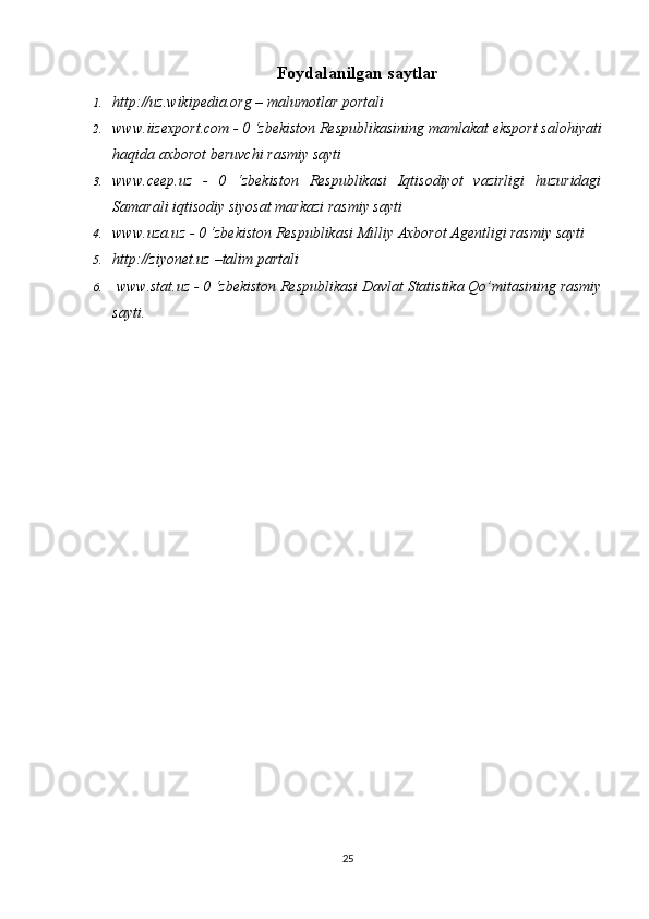 Foydalanilgan saytlar
1. http://uz.wikipedia.org – malumotlar	 portali
2. www.iizexport.com	
 - 0 ‘zbekiston	 Respublikasining	 mamlakat	 eksport	 salohiyati
haqida	
 axborot	 beruvchi	 rasmiy	 sayti
3. www.ceep.uz	
 - 0	 ‘zbekiston	 Respublikasi	 Iqtisodiyot	 vazirligi	 huzuridagi
Samarali	
 iqtisodiy	 siyosat	 markazi	 rasmiy	 sayti
4. www.uza.uz	
 - 0 ‘zbekiston	 Respublikasi	 Milliy	 Axborot	 Agentligi	 rasmiy	 sayti
5. http://ziyonet.uz	
 –talim	 partali
6.  	
www.stat.uz	 - 0 ‘zbekiston	 Respublikasi	 Davlat	 Statistika	 Qo’mitasining	 rasmiy
sayti.	
 
25 