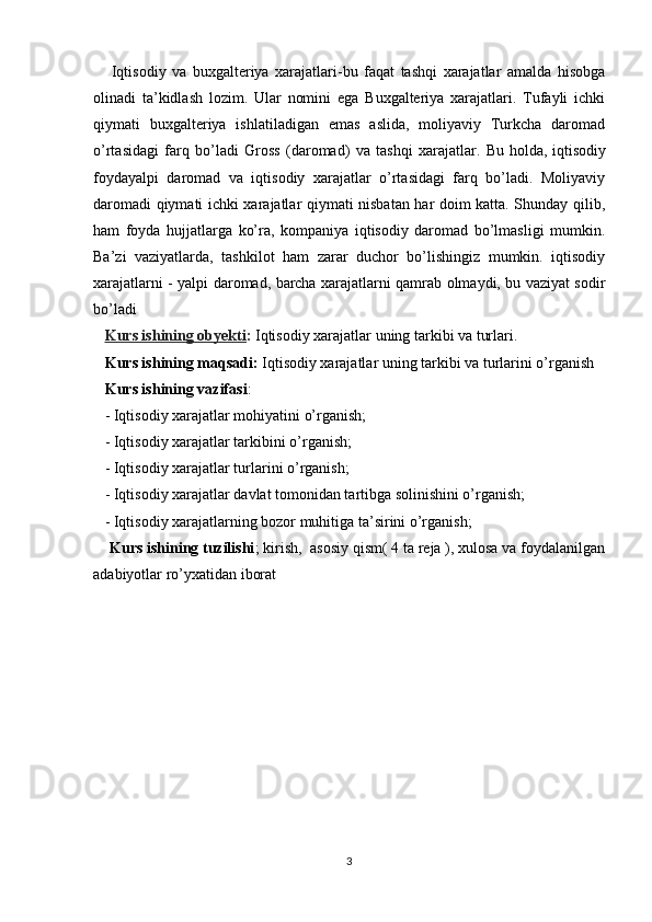 Iqtisodiy   va   buxgalteriya   xarajatlari-bu   faqat   tashqi   xarajatlar   amalda   hisobga
olinadi   ta’kidlash   lozim.   Ular   nomini   ega   Buxgalteriya   xarajatlari.   Tufayli   ichki
qiymati   buxgalteriya   ishlatiladigan   emas   aslida,   moliyaviy   Turkcha   daromad
o’rtasidagi   farq   bo’ladi   Gross   (daromad)   va   tashqi   xarajatlar.   Bu   holda,   iqtisodiy
foydayalpi   daromad   va   iqtisodiy   xarajatlar   o’rtasidagi   farq   bo’ladi.   Moliyaviy
daromadi qiymati ichki xarajatlar qiymati nisbatan har doim katta. Shunday qilib,
ham   foyda   hujjatlarga   ko’ra,   kompaniya   iqtisodiy   daromad   bo’lmasligi   mumkin.
Ba’zi   vaziyatlarda,   tashkilot   ham   zarar   duchor   bo’lishingiz   mumkin.   iqtisodiy
xarajatlarni - yalpi daromad, barcha xarajatlarni qamrab olmaydi, bu vaziyat sodir
bo’ladi
     Kurs ishining obyekti :   Iqtisodiy xarajatlar uning tarkibi va turlari.
    Kurs ishining maqsadi:  Iqtisodiy xarajatlar uning tarkibi va turlarini o’rganish
   Kurs ishining vazifasi :
   - Iqtisodiy xarajatlar mohiyatini o’rganish;
   - Iqtisodiy xarajatlar tarkibini o’rganish;
   - Iqtisodiy xarajatlar turlarini o’rganish;
    - Iqtisodiy xarajatlar davlat tomonidan tartibga solinishini o’rganish;
   - Iqtisodiy xarajatlarning bozor muhitiga ta’sirini o’rganish;
    Kurs ishining tuzilishi ; kirish,  asosiy qism( 4 ta reja ), xulosa va foydalanilgan
adabiyotlar ro’yxatidan iborat
                   
3